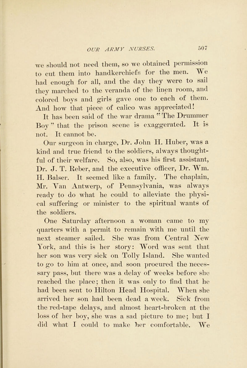 we should not need them, so we obtained permission to cut them into handkerchiefs for the men. V e had enough for all, and the day they were to sail they marched to the veranda ol the linen room, and colored boys and girls gave one to each of them. And how that piece of calico was appreciated! It has been said of the war drama  The Drummer Boy ” that the prison scene is exaggerated. It is not. It cannot be. Our surgeon in charge, Dr. John H. Huber, was a kind and true friend to the soldiers, always thought- ful of their welfare. So, also, was his first assistant, Dr. J. T. Reber, and the executive officer, Dr. fm. H. Balser. It seemed like a family. The chaplain, Mr. Van Antwerp, of Pennsylvania, was always ready to do what he could to alleviate the physi- cal suffering or minister to the spiritual wants of the soldiers. One Saturday afternoon a woman came to my quarters with a permit to remain with me until the next steamer sailed. She was from Central Vew York, and this is her story: Word was sent that her son was very sick on Tolly Island. She wanted to go to him at once, and soon procured the neces- sary pass, but there was a delay of weeks before she reached the place; then it was only to find that he had been sent to Ililton Head Hospital. When she arrived her son had been dead a week. Sick from the red-tape delays, and almost heart-broken at the loss of her boy, she was a sad picture to me; but I did what I could to make her comfortable. We