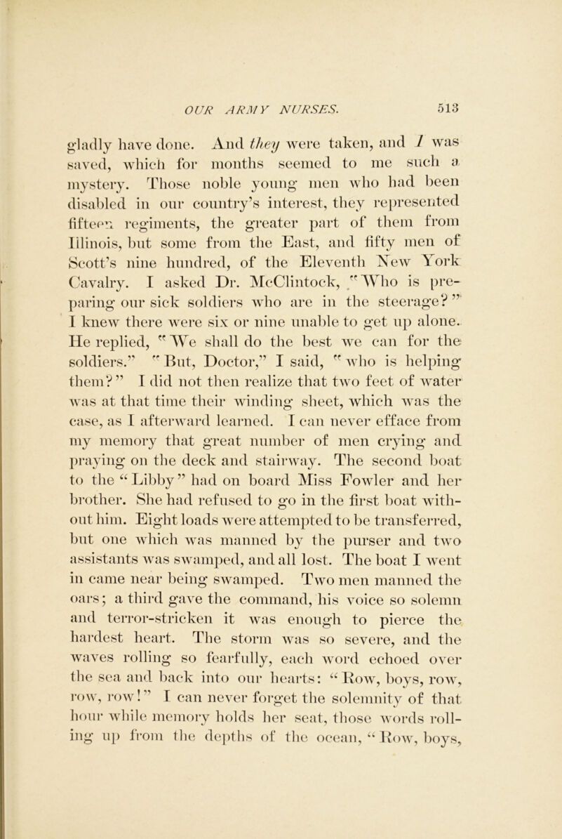 gladly have done. And they were taken, and / was saved, which for months seemed to me such a mystery. Those noble young men who had been disabled in our country’s interest, they represented fifteen regiments, the greater part of them from Illinois, but some from the East, and fifty men of Scott’s nine hundred, of the Eleventh New Y ork Cavalry. I asked Dr. McClintock, ’Who is pre- paring our sick soldiers who are in the steerage? ” I knew there were six or nine unable to get up alone. He replied, We shall do the best we can for the soldiers.  But, Doctor,’’ I said,  who is helping them?’’ I did not then realize that two feet of water was at that time their winding sheet, which was the case, as I afterward learned. I can never efface from my memory that great number of men crying and praying on the deck and stairway. The second boat to the “ Libby ’’ had on board Miss Fowler and her brother. She had refused to go in the first boat with- out him. Eight loads were attempted to be transferred, but one which was manned by the purser and two assistants was swamped, and all lost. The boat I went in came near being swamped. Two men manned the oars; a third gave the command, his voice so solemn and terror-stricken it was enough to pierce the hardest heart. The storm was so severe, and the waves rolling so fearfully, each word echoed over the sea and. back into our hearts: “Row, boys, row, row, row! ’ I can never forget the solemnity of that hour while memory holds her seat, those words roll- ing up from the depths of the ocean, “ Row, boys,