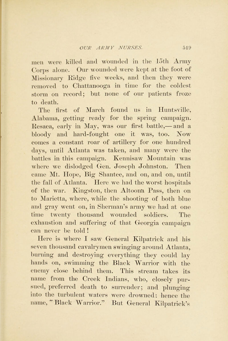 men were killed and wounded in the 15th Army Corps alone. Our wounded were kept at the foot of Missionary Ridge five weeks, and then they were removed to Chattanooga in time for the coldest storm on record; but none of our patients froze to death. The first of March found us in Huntsville, Alabama, getting ready for the spring campaign. Resaca, early in May, was our first battle,— and a bloody and hard-fought one it was, too. Kow comes a constant roar of artillery for one hundred days, until Atlanta was taken, and many were the battles in this campaign. Ivennisaw Mountain was where we dislodged Gen. Joseph Johnston. Then came Mt. Hope, Big Shantee, and on, and on, until the fall of Atlanta. Here we had the worst hospitals of the war. Kingston, then Altoonn Pass, then on to Marietta, where, while the shooting of both blue and gray went on, in Sherman’s army we had at one time twenty thousand wounded soldiers. The exhaustion and suffering of that Georgia campaign can never be told ! Here is where I saw General Kilpatrick and his seven thousand cavalrymen swinging around Atlanta, burning and destroying everything they could lay hands on, swimming the Black Warrior with the enemy close behind them. This stream takes its name from the Creek Indians, who, closely pur- sued, preferred death to surrender; and plunging into the turbulent waters Avere drowned: hence the name, Black Warrior.” But General Kilpatrick’s