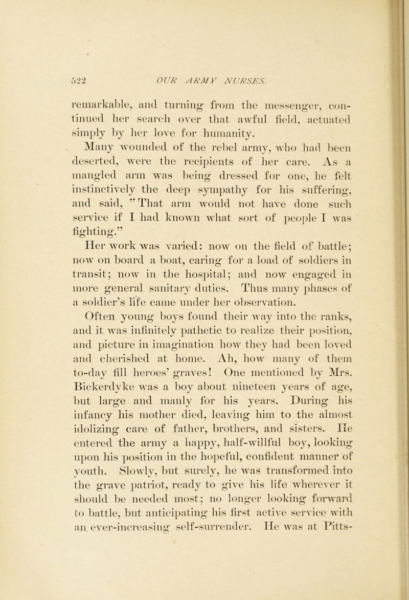 remarkable, and turning* from the messenger, con- tinued her search over that awful field, actuated simply by her love for humanity. Many wounded of the rebel army, who had been deserted, were the recipients of her care. As a mangled arm was being dressed for one, he felt instinctively the deep sympathy for his suffering, and said, rr That arm would not have done such service if I had known what sort of people I was fighting/’ Her work was varied: now on the field of battle; now on board a boat, caring for a load of soldiers in transit; now in the hospital; and now engaged in more general sanitary duties. Thus many phases of a soldier’s life came under her observation. Often young boys found their way into the ranks, and it was infinitely pathetic to realize their position, and picture in imagination how they had been loved and cherished at home. Ah, how many of them to-day fill heroes’ graves! One mentioned by Mrs. Bickerdyke was a boy about nineteen years of age, but large and manly for his years. During his infancy his mother died, leaving him to the almost idolizing care of father, brothers, and sisters. He entered the army a happy, half-willful boy, looking upon his position in the hopeful, confident manner of youth. Slowly, but surely, he was transformed into the grave patriot, ready to give his life wherever it should be needed most; no longer looking forward to battle, but anticipating his first active service with an ever-increasing self-surrender. lie was at Ditts-