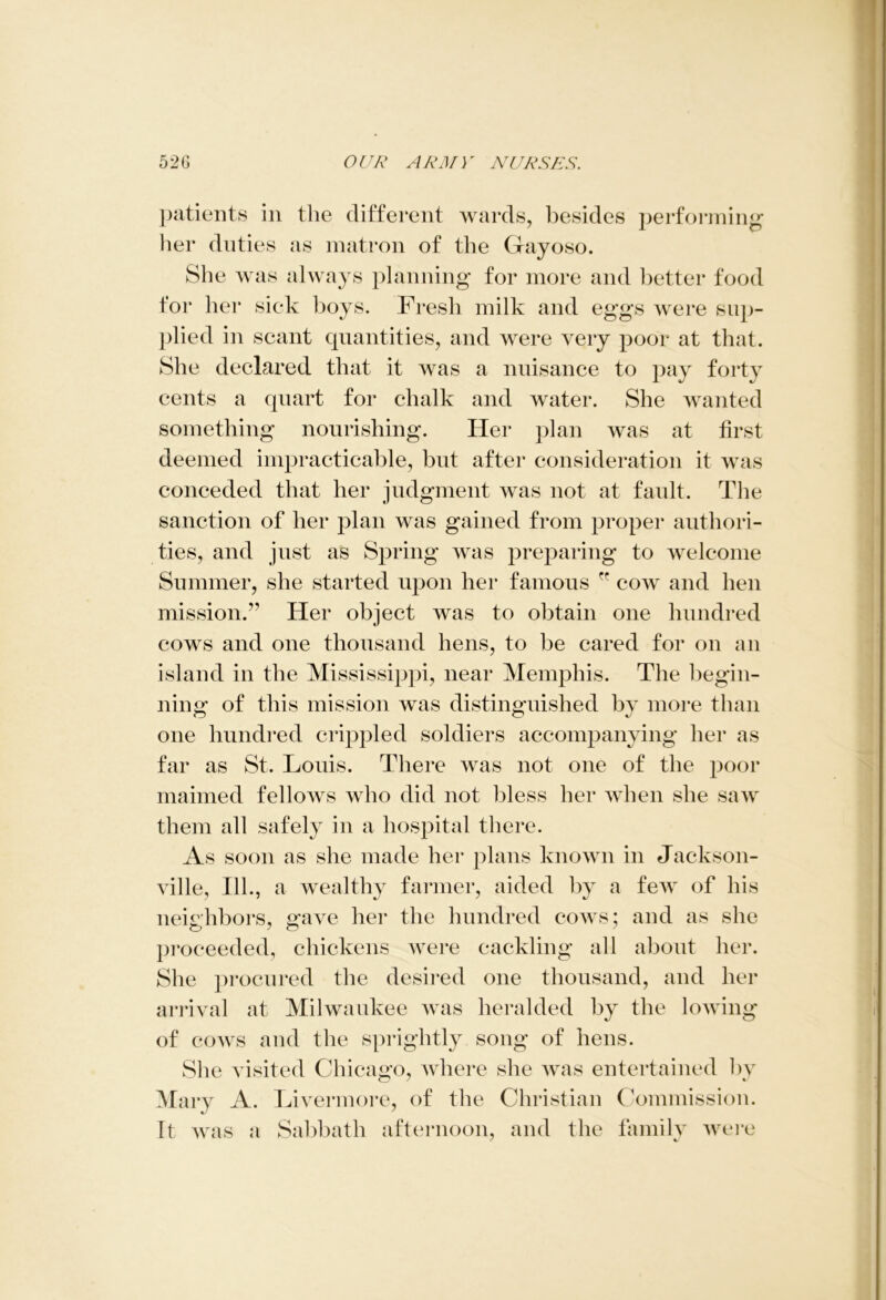 patients in the different wards, besides performing her duties as matron of the Gayoso. She was always planning for more and better food for her sick boys. Fresh milk and eggs were sup- plied in scant quantities, and were very poor at that. She declared that it was a nuisance to pay forty cents a quart for chalk and water. She wanted something nourishing. Her plan was at first deemed impracticable, but after consideration it was conceded that her judgment was not at fault. The sanction of her plan was gained from proper authori- ties, and just as Spring was preparing to welcome Summer, she started upon her famous ff cow and hen mission.” Her object was to obtain one hundred cows and one thousand hens, to be cared for on an island in the Mississippi, near Memphis. The begin- ning of this mission was distinguished by more than one hundred crippled soldiers accompanying her as far as St. Louis. There was not one of the poor maimed fellows who did not bless her when she saw them all safely in a hospital there. As soon as she made her plans known in Jackson- ville, 111., a wealthy farmer, aided by a few of his neighbors, gave her the hundred cows; and as she proceeded, chickens were cackling all about her. She procured the desired one thousand, and her arrival at Milwaukee was heralded by the lowing of cows and the sprightly song of hens. She visited Chicago, where she was entertained by Mary A. Livermore, of the Christian Commission, it was a Sabbath afternoon, and the family were