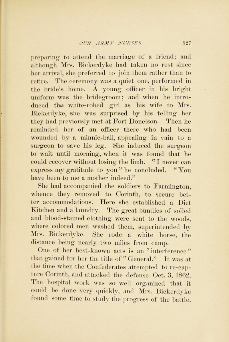 preparing to attend the marriage of a friend; and although Mrs. Bickerdyke had taken no rest since her arrival, she preferred to join them rather than to retire. The ceremony was a quiet one, performed in the bride’s home. A young officer in his bright uniform was the bridegroom: and when he intro- duced tfm white-robed girl as his wife to Mrs. Bickerdyke, she was surprised by his telling her they had previously met at Fort Donelson. Then he reminded her of an officer there who had been wounded by a minnie-ball, appealing in vain to a surgeon to save his leg. She induced the surgeon to wait until morning, when it was found that he could recover without losing the limb.  I never can express my gratitude to you ” he concluded. You have been to me a mother indeed.” She had accompanied the soldiers to Farmington, whence they removed to Corinth, to secure bet- ter accommodations. Here she established a Diet Kitchen and a laundry. The great bundles of soiled and blood-stained clothing were sent to the woods, where colored men washed them, superintended by Mrs. Bickerdyke. She rode a white horse, the distance being nearly two miles from camp. One of her best-known acts is an rr interference ” that gained for her the title of ff General.” It was at the time when the Confederates attempted to re-cap- ture Corinth, and attacked the defense Oct. 3, 1862. The hospital work was so well organized that it could be done very quickly, and Mrs. Bickerdyke found some time to study the progress of the battle.