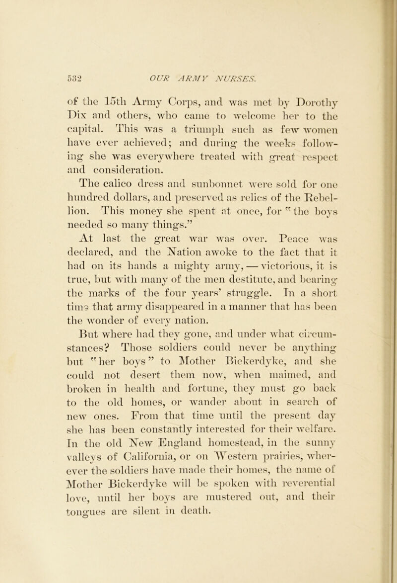 of the 15th Army Corps, and was met by Dorothy Dix and others, who came to welcome her to the capital. This was a triumph such as few women have ever achieved; and during the weeks follow- ing she was everywhere treated with great respect and consideration. The calico dress and snnbonnet were sold for one hundred dollars, and preserved as relics of the Rebel- lion. This money she spent at once, for  the boys needed so many things.” At last the great war was over. Peace was declared, and the Nation awoke to the fact that it had on its hands a mighty army, — victorious, it is true, but with many of the men destitute, and bearing the marks of the four years’ struggle. In a short tiinQ that army disappeared in a manner that has been the wonder of every nation. But where had they gone, and under what circum- stances? Those soldiers could never be anything but her boys ” to Mother Bickerdyke, and she could not desert them now, when maimed, and broken in health and fortune, they must go back to the old homes, or wander about in search of new ones. From that time until the present day she has been constantly interested for their welfare. In the old New England homestead, in the sunny valleys of California, or on Western prairies, wher- ever the soldiers have made their homes, the name of Mother Bickerdyke will be spoken with reverential love, until her boys are mustered out, and their tongues are silent in death.