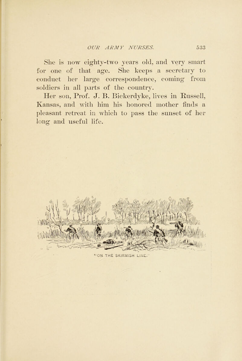 She is now eighty-two years old, and very smart for one of that age. She keeps a secretary to conduct her large correspondence, coming from soldiers in all parts of the country. Her son, Prof. J. B. Bickerdyke, lives in Russell, Kansas, and with him his honored mother finds a pleasant retreat in which to pass the sunset of her long and useful life.