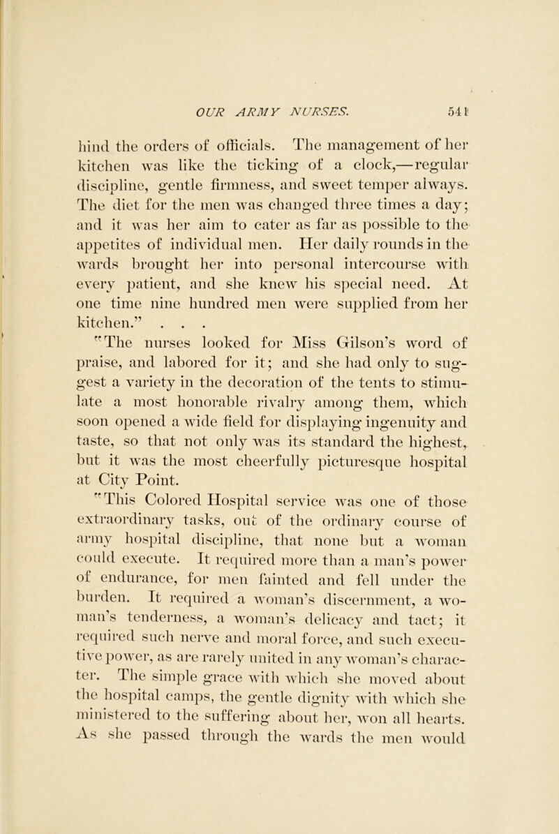 hind the orders of officials. The management of her kitchen was like the ticking of a clock,— regular discipline, gentle firmness, and sweet temper always. The diet for the men was changed three times a day; and it was her aim to cater as far as possible to the appetites of individual men. Her daily rounds in the wards brought her into personal intercourse with every patient, and she knew his special need. At one time nine hundred men were supplied from her kitchen.” The nurses looked for Miss Gilson's word of praise, and labored for it; and she had only to sug- gest a variety in the decoration of the tents to stimu- late a most honorable rivalry among them, which soon opened a wide field for displaying ingenuity and taste, so that not only was its standard the highest, but it was the most cheerfully picturesque hospital at City Point. This Colored Hospital service was one of those extraordinary tasks, out of the ordinary course of army hospital discipline, that none but a woman could execute. It required more than a man's power of endurance, for men fainted and fell under the burden. It required a woman’s discernment, a wo- man’s tenderness, a woman’s delicacy and tact; it required such nerve and moral force, and such execu- tive power, as are rarely united in any woman's charac- ter. The simple grace with which she moved about the hospital camps, the gentle dignity with which she ministered to the suffering about her, won all hearts. As she passed through the wards the men would