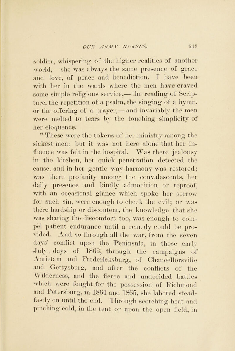 soldier, whispering of the higher realities of another world,— she was always the same presence of grace and love, of peace and benediction. I have been with her in the wards where the men have craved some simple religions service,— the reading of Scrip- ture, the repetition of a psalm, the singing of a hymn, or the offering of a prayer,— and invariably the men Avere melted to tears by the touching simplicity of her eloquence. These were the tokens of her ministry among the sickest men; but it was not here alone that her in- fluence was felt in the hospital. Was there jealousy in the kitchen, her quick penetration detected the cause, and in her gentle Avay harmony Avas restored; Avas there profanity among the coimdescents, her daily presence and kindly admonition or reproof, with an occasional glance which spoke her sorrow for such sin, were enough to check the evil; or Avas there hardship or discontent, the knowledge that she Avas sharing the discomfort too, Avas enough to com- pel patient endurance until a remedy could be pro- vided. And so through all the war, from the seven days’ conflict upon the Peninsula, in those early July, days of 1862, through the campaigns of Antietam and Fredericksburg, of Chancellorsville and Gettysburg, and after the conflicts of the \\ ilderness, and the fierce and undecided battles Avhich were fought for the possession of Richmond and Petersburg, in 1864 and 1865, she labored stead- fastly on until the end. Through scorching heat and pinching cold, in the tent or upon the open field, in