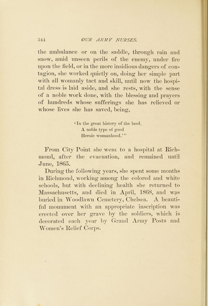 the ambulance or on the saddle, through rain and snow, amid unseen perils of the enemy, under fire upon the field, or in the more insidious dangers of con- tagion, she worked quietly on, doing her simple part with all womanly tact and skill, until now the hospi- tal dress is laid aside, and she rests, with the sense of a noble work done, with the blessing and prayers of hundreds whose sufferings she has relieved or whose lives she has saved, being, 4 In the great history of the land, A noble type of good Heroic womanhood.”’ From City Point she went to a hospital at Rich- mond, after the evacuation, and remained until June, 1865. During the following years, she spent some months in Richmond, working among the colored and white schools, but with declining health she returned to Massachusetts, and died in April, 1868, and w^is buried in Woodlawn Cemetery, Chelsea. A beauti- ful monument with an appropriate inscription was erected over her grave by the soldiers, which is decorated each year by Grand Army Posts and Women’s Relief Corps.