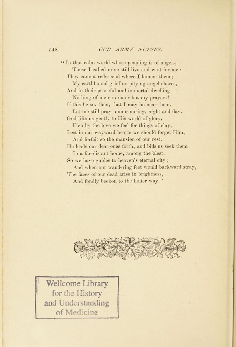 u In that calm world whose peopling is of angels, Those I called mine still live and wait for me : They cannot redescend where I lament them ; My earthbound grief no pitying angel shares, And in their peaceful and immortal dwelling Nothing of me can enter but my prayers ! If this be so, then, that I may be near them, Let me still pray unmurmuring, night and day. God lifts us gently to His world of glory, E’en by the love we feel for things of clay, Lest iu our wayward hearts we should forget Him, And forfeit so the mansion of our rest, lie leads our dear ones forth, and bids us seek them In a far-distant home, among the blest. So we have guides to heaven’s eternal city; And when our wandering feet would backward stray, The faces of our dead arise in brightness, And fondly beckon to the holier way.” t Wellcome Library for the History and Understanding of Medicine