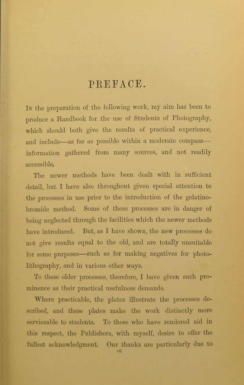 PKEFACE. In the preparation of the following work, my aim has been to produce a Handbook for the use of Students of Photography, which should both give the results of practical experience, and include—as far as possible within a moderate compass— information gathered from many^ sources, and not readily accessible. The newer methods have been dealt with in sufficient detail, but I have also throughout given special attention to the processes in use prior to the introduction of the gelatine- bromide method. Some of these processes are in danger of being neglected through the facilities which the newer methods have introduced. But, as I have shown, the new processes do not give results equal to the old, and are totally unsuitable for some purposes—Such as for making negatives for photo- lithography, and in various other ways. To these older processes, therefore, I have given such pro- minence as their practical usefulness demands. Where practicable, the plates illustrate the processes de- scribed, and these plates make the work distinctly more serviceable to students. To those who have rendered aid in this respect, the Publishers, with myself, desire to offer the fullest acknowledgment. Our thanks are particularly due to