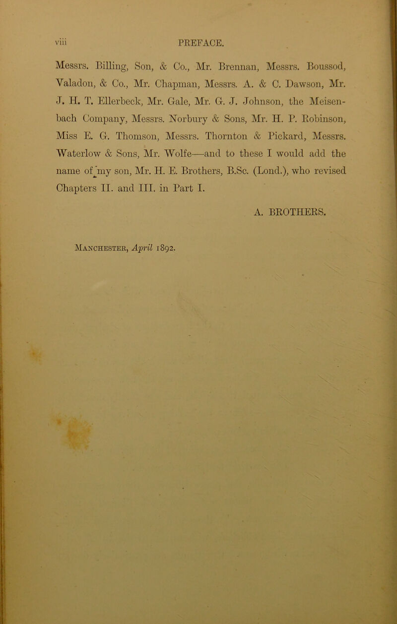 Messrs. Billing, Son, & Co,, Mr. Brennan, Messrs. Boussod, Valadon, & Co., Mr. Chapman, Messrs. A. & C. Dawson, Mr. J. H. T. Ellerbeck, Mr. Gale, Mr. G. J. Johnson, the Meisen- bach Company, Messrs. Norbury & Sons, Mr. H. B. Kobinson, Miss E. G. Thomson, Messrs. Thornton & Pickard, Messrs. Waterlow & Sons, Mr. Wolfe—and to these I would add the name ofjmy son, Mr. H. E. Brothers, B.Sc. (Loud.), who revised Chapters II. and III. in Part I. A. BROTHERS. Manchester, A'pril 1892.