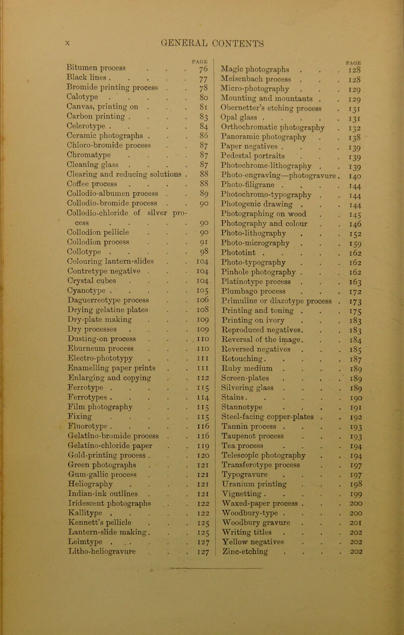 Bitumen process PACJE 76 Magic photographs PAGE 128 Black lines . 77 Meisenbach process 128 Bromide printing process 78 Micro-photography 129 Calotype 80 Mounting and mountants 129 Canvas, printing on 81 Obernetter’s etching process I3I Carbon printing . 83 Opal glass . I3I Celerotype . 84 Orthochromatic photography 132 Ceramic photographs . 86 Panoramic photography 138 Chloro-bromide process 87 Paper negatives . 139 Chromatype 87 Pedestal portraits 139 Cleaning glass 87 Photochrome-lithography 139 Clearing and reducing soluth ms . 88 Ph oto-engraving—ph otogravure 140 Coffee process 88 Photo-filigrane . 144 Collodio-albumen process 89 Photochromo-typography 144 Collodio-bromide process 90 Photogenic drawing . 144 Collodio-chloride of silver pro- Photographing on wood 145 cess 90 Photography and colour 146 Collodion pellicle 90 Photo-lithography 152 Collodion process 91 Photo-micrography 159 Collotype . 98 Phototint . 162 Colouring lantern-slides 104 Photo-typography 162 Contretype negative . 104 Pinhole photography . 162 Crystal cubes 104 Platinotype process 163 Cyanotype . 105 Plumbago process 172 Daguerreotype process 106 Primuline or diazotype process 173 Drying gelatine plates 108 Printing and toning . 175 Dry-plate making 109 Printing on ivory 183 Dry processes 109 Reproduced negatives. 183 Dusting-on process . no Reversal of the image. 184 Eburneum process no Reversed negatives i8s Electro-phototypy III Retouching. 187 Enamelling paper prints III Ruby medium 189 Enlarging and copying II2 Screen-plates 189 Ferrotype . ns Silvering glass 189 Ferrotypes . 114 Stains.... 190 Film photography ns Stannotype 191 Fixing ns Steel-facing copper-plates 192 Fluorotype . 116 Tannin process . 193 Gelatino-bromide process 116 Taupenot process 193 Gelatino-chloride paper 119 Tea process 194 Gold-printing process . 120 Telescopic photography 194 Green photographs 121 Transferotype process 197 Gum-gallic process 121 Typogravure 197 Heliography 121 Uranium printing 198 Indian-ink outlines 121 Vignetting . 199 Iridescent photographs 122 Waxed-paper process . 200 Kallitype . 122 Woodbury-type . 200 Kennett’s pellicle I2S Woodbury gravure 201 Lantern-slide making. I2S Writing titles 202 Leimtype ... 127 Yellow negatives 202 Litho-heliogravure 127 Zinc-etching . 202