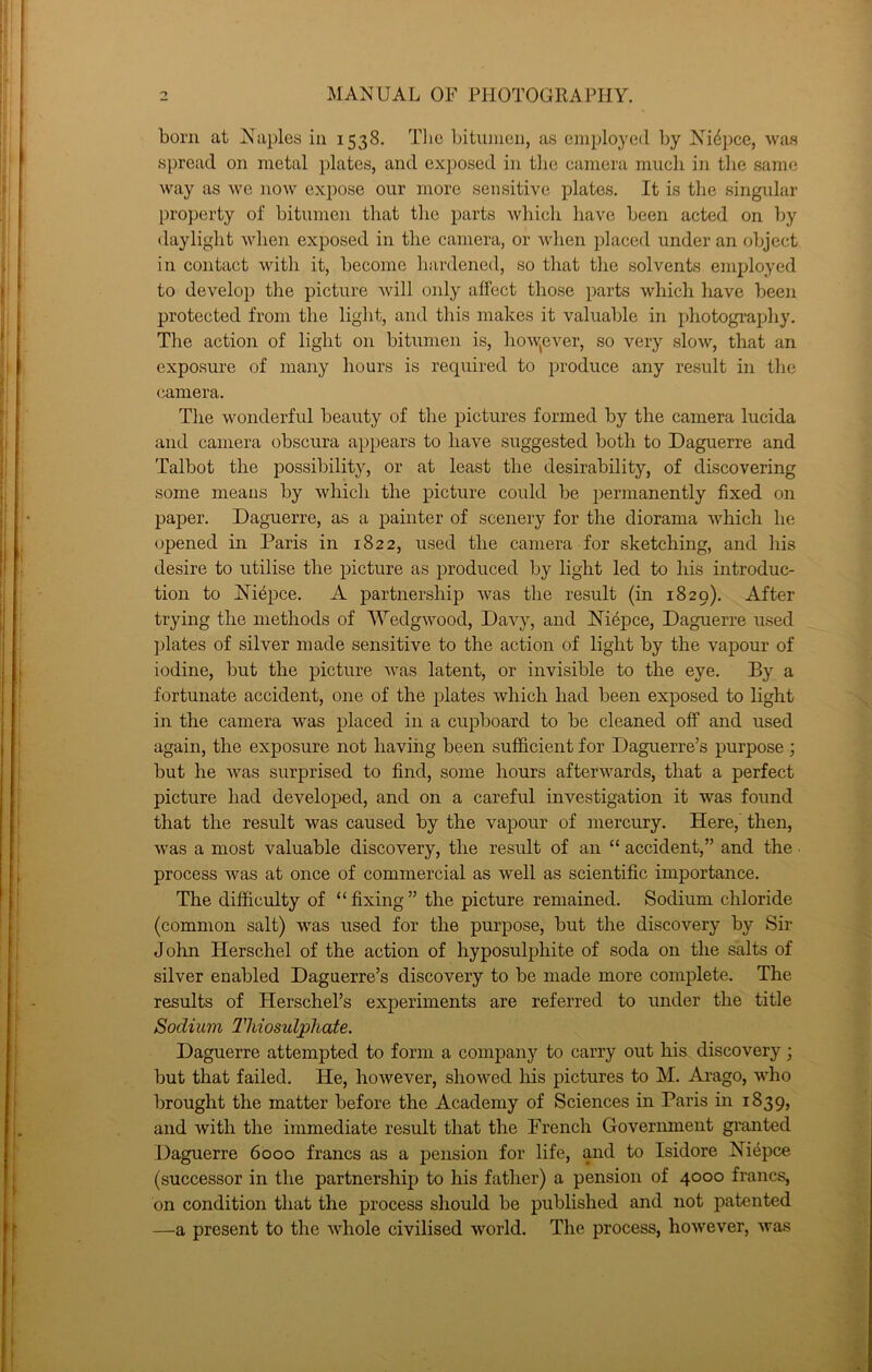 bom at Naples in 1538. The bitumen, as employed by Nidpee, was spread on metal plates, and exposed in the camera much in the same way as we now expose our more sensitive plates. It is the singular property of bitumen that the parts which have been acted on by daylight when exposed in the camera, or when placed under an object in contact with it, become hardened, so that the solvents employed to develop the picture will oidy affect those parts which have been protected from the light, and this makes it valuable in photograpdiy. The action of light on bitumen is, how^ever, so very slow, that an exposure of many hours is required to jn'oduce any result in the camera. The wonderful beauty of the pictures formed by the camera lucida and camera obscura appears to have suggested both to Daguerre and Talbot the possibility, or at least the desirability, of discovering some means by which the picture could be j^ermanently fixed on paper. Daguerre, as a painter of scenery for the diorama which he opened in Paris in 1822, used the camera for sketching, and his desire to utilise the picture as j)roduced by light led to his introduc- tion to Niepce. A partnership was the result (in 1829). After trying the methods of Wedgwood, Davy, and Niepce, Daguerre used plates of silver made sensitive to the action of light by the vapour of iodine, but the picture was latent, or invisible to the eye. By a fortunate accident, one of the plates which had been exposed to light in the camera was placed in a cupboard to be cleaned off and used again, the exposure not having been sufficient for Daguerre’s purpose ; but he was surprised to find, some hours afterwards, that a perfect picture had developed, and on a careful investigation it was found that the result was caused by the vapour of mercury. Here,' then, was a most valuable discovery, the result of an “ accident,” and the process was at once of commercial as well as scientific importance. The difficulty of “fixing” the picture remained. Sodium chloride (common salt) was used for the purpose, but the discovery by Sir John Herschel of the action of hyposulphite of soda on the salts of silver enabled Daguerre’s discovery to be made more complete. The results of Herschel’s experiments are referred to under the title Sodium Thiosulphate. Daguerre attempted to form a company to carry out his discovery j but that failed. He, hoAvever, showed Ms pictures to M. Ai’ago, wdio brought the matter before the Academy of Sciences in Paris in 1839, and with the immediate result that the French Goverimient granted Daguerre 6000 francs as a pension for life, and to Isidore Niepce (successor in the partnership to his father) a pension of 4000 francs, on condition that the process should be published and not patented —a present to the whole civilised world. The process, however, was