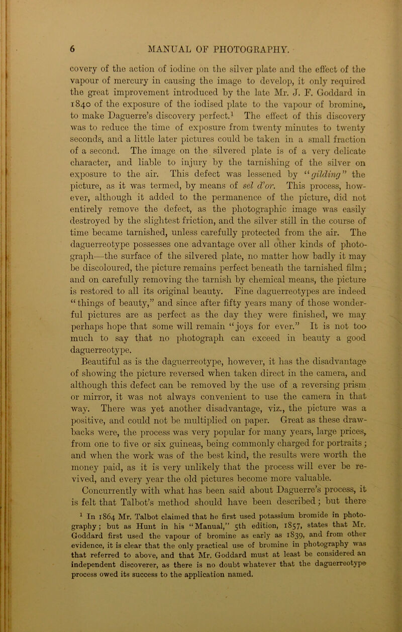 covery of the action of iodine on the silver plate and the eftect of the vapour of mercury in causing the image to develop, it only required the great improvement introduced by the late Mr. J. F. Goddard in 1840 of the exposure of the iodised plate to the vapour of bromine^ to make Daguerre’s discovery perfect. ^ The efiect of this discovery was to reduce the time of exposure from twenty minutes to twenty seconds, and a little later pictures could be taken in a small fraction of a second. The image on the silvered plate is of a very delicate character, and liable to injury by the tarnishing of the silver on exposure to the air. This defect was lessened by '■'■gilding^' the picture, as it was termed, by means of sel d'or. This process, how- ever, although it added to the permanence of the picture, did not entirely remove the defect, as the photographic image was easily destroyed by the slightest friction, and the silver still in the course of time became tarnished, unless carefully protected from the air. The daguerreotype possesses one advantage over all other kinds of photo- graph—the surface of the silvered plate, no matter how badly it may be discoloured, the picture remains perfect beneath the tarnished film; and on carefully removing the tarnish by chemical means, the picture is restored to all its original beauty. Fine daguerreotypes are indeed “ things of beauty,” and since after fifty years many of those wonder- ful pictures are as perfect as the day they were finished, we may perhaps hope that some will remain “joys for ever.” It is not too much to say that no photograph can exceed in beauty a good daguerreotype. Beautiful as is the daguerreotype, however, it has the disadvantage of showing the picture reversed when taken direct in the camera, and although this defect can be removed by the use of a, reversing prism or mirror, it was not always convenient to use the camera in that way. There was yet another disadvantage, viz., the picture was a positive, and could not be multiplied on paper. Great as these draw- backs were, the process Avas very popular for many years, large prices, from one to five or six guineas, being commonly charged for portraits; and when the work was of the best kind, the results Avere Avorth the money paid, as it is very unlikely that the process Avill ever be re- vived, and every year the old pictures become more A'aluable. Concurrently with Avhat has been said about Daguerre’s process, it is felt that Talbot’s method should liaA^e been described; but there ^ In 1864 Mr. Talbot claimed that he first used potassium bromide in photo- graphy; but as Hunt in his “Manual,” 5th edition, 1857, states that Mr. Goddard first used the vapour of bromine as early as 1839, and from other evidence, it is clear that the only practical use of bromine in photography was that referred to above, and that Mr. Goddard must at least be considered an independent discoverer, as there is no doubt whatever that the daguerreotype process owed its success to the application named.