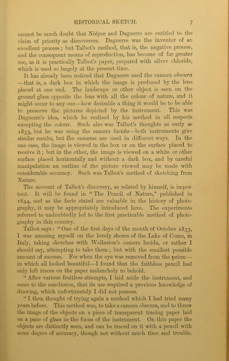 cannot be inucli doubt that Niepce and Daguerre are entitled to the claim of priority as discoverers, Daguerre was the inventor of an excellent process j but Talbot’s method, that is, the negative process, and the consequent means of reproduction, has become of far greater use, as it is practically Talbot’s paper, prepared with silver chloride, which is used so largely at the present time. It has already been noticed that Daguerre used the camera ohscura —that is, a dark box in which the image is produced by the lens placed at one end. The landscape or other object is seen on the ground glass opposite the lens with all the colour of nature, and it might occur to any one—how desirable a thing it would be to be able to preserve the pictures depicted by the instrument. This was Daguerre’s idea, which he realised by his method in all respects excepting the colour. Such also was Talbot’s thoughts as early as 1833, but he was using the camera lucida—both instruments give similar results, but the cameras are used in different ways. In the one case, the image is viewed in the box or on the surface placed to receive it; but in the other, the image is viewed on a white or other surface placed horizontally and without a dark box, and by careful manipulation an outline of the picture viewed may be made with considerable accuracy. Such was Talbot’s method of sketching from Nature. The account of Talbot’s discovery, as related by himself, is impor- tant. It will be found in “ The Pencil of Nature,” published in 1844, and as the facts stated are valuable in the history of photo- graphy, it may be appropriately introduced here. The experiments referred to imdoubtedly led to the first practicable method of photo- gi-aphy in this country. Talbot says : “ One of the first days of the month of October 1833, I was amusing myself on the lovely shores of the Lake of Como, in Italy, taking sketches with Wollaston’s camera lucida, or rather I should say, attempting to take them; but with the smallest possible amount of success. Por when the eye was removed from the prism— in which all looked beautiful—I found that the faithless pencil had only left traces on the paper melancholy to behold. “ After various fruitless attempts, I laid aside the instrument, and came to the conclusion, that its use required a previous knowledge of drawing, which unfortunately I did not possess. “ I then thought of trying again a method which I had tried many years before. This method was, to take a camera ohscura, and to throw the image of the objects on a piece of transparent tracing paper laid on a pane of glass in the focus of the instrument. On this paper the objects are distinctly seen, and can be traced on it with a pencil with some degree of accuracy, though not without much time and trouble.