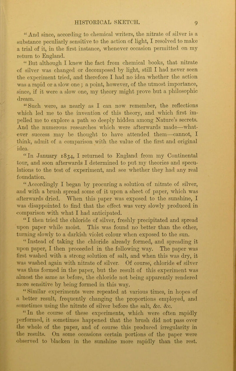 “ And since, according to clieniical writers, tlie nitrate of silver is a substance peculiarly sensitive to tlie action of light, I resolved to make a trial of it, in the first instance, whenever occasion permitted on my return to England. “ But although I knew the fact from chemical books, that nitrate of silver was changed or decomposed by light, still I had never seen the experiment tried, and therefore I had no idea whether the action was a rapid or a slow one ; a point, however, of the utmost importance, since, if it were a slow one, my theory might prove but a philosophic dream. “ Such were, as nearly as I can now remember, the reflections which led me to the invention of this theory, and which first im- pelled me to exjDlore a path so deeply hidden among Nature’s secrets. .And the numerous researches which were afterwards made—what- ever success may be thought to have attended them—cannot, I think, admit of a comparison with the value of the first and original idea. “In January 1834, I returned to England from my Continental tour, and soon afterwards I determined to put my theories and specu- lations to the test of experiment, and see whether they had any real foundation. “ Accordingly I began by procuring a solution of nitrate of silver, and with a brush spread some of it upon a sheet of paper, which was afterwards dried. AA^hen this paper was exposed to the sunshine, I was disappointed to find that the effect was very slowly produced in comparison with what I had anticipated. “ I then tried the chloride of silver, freshly precipitated and spread upon paper while moist. This was found no better than the other, turning slowly to a darki.sh violet colour when exposed to the sun. “Instead of taking the chloride already formed, and spreading it upon paper, I then proceeded in the following way. The paper was first washed with a strong solution of salt, and when this was dry, it was washed again with nitrate of silver. Of course, chloride of silver was thus formed in the paper, but the result of this experiment was almost the same as before, the chloride not being apparently rendered more .sensitive by being formed in this way. “ Similar experiments were repeated at various times, in hopes of a better re.sult, frequently changing the proportions employed, and sometimes using the nitrate of silver l)efore the salt, &c. &c. “ In the course of these experiments, which were often rapidly l»erformed, it sometimes happened that the bru.sh did not pass over the whole of the paper, and of course this produced irregularity in the results. On some occasions certain portions of the paper were observed to blacken in the sunshine more rapidly than the rest.