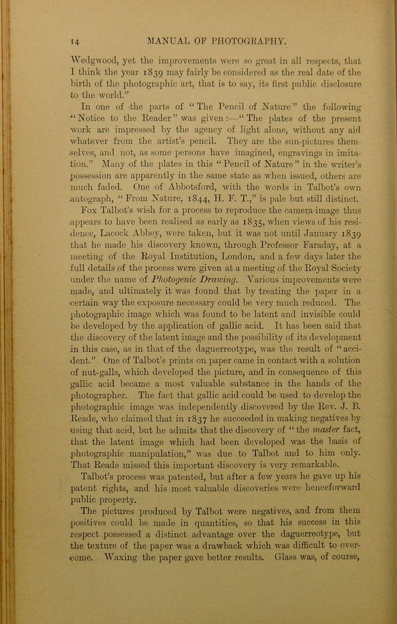 AYedgwood, yet the improvements were, so great in all respects, that r think the year 1839 considered as the real date of the birth of the photographic art, that is to say, its first public disclosure to the world.” Ill one of the parts of “The Pencil of Nature” the following “Notice to the Reader” was given:—“The plates of the present work are impressed by the agency of light alone, without any aid whatever from the artist’s pencil. They are the sun-pictures them- .selves, and not, as some persons have imagined, engravings in imita- tion.” Many of the plates in this “Pencil of Nature” in the writer’s possession are apparently in the same state as when issued, others are much faded. One of Abbotsford, with the words in Talbot’s own mitograph, “ From Nature, 1844, H. F. T.,” is pale but still distinct. Fox Talbot’s wish for a process to reproduce the camera-image thus appears to have been realised as early as 1835, when views of his resi- dence, Lacock Abbey, were taken, but it was not until January 1839 that he made his discovery known, through Professor Faraday, at a meeting of the Royal Institution, London, and a few days later the full details .of the process were given at a meeting of the Royal Society under the name of Photogenic Drawing. Various imjirovements were made, and ultimately it was found that by treating the paper in a •certain way the exposure necessary could be very much reduced. The photographic image which was found to be latent and invisible could be developed by the application of gallic acid. It has been said that the discovery of the latent image and the possibility of its development in this case, as in that of the daguerreotype, was the result of “ acci- dent.” One of Talbot’s prints on paper came in contact with a solution of nut-galls, which developed the picture, and in consequence of this sallic acid became a most valuable substance in the hands of the photographer. The fact that gallic acid could be used to develop the photographic image was independently discovered by the Rev. J. B. Reade, who claimed that in 1837 he succeeded in making negatives by using that acid, but he admits that the discovery of “ the master fact, that the latent image which had been developed was the basis of photographic manipulation,” was due to Talbot and to him only. That Reade missed this important discovery is very remarkable. Talbot’s process was patented, but after a few years he gave up his patent rights, and his most valuable discoveries were henceforward public property. The pictures produced by Talbot were negatives, and from them positives could be made in quantities, so that his success in this respect possessed a distinct advantage over the daguerreotype, but the texture of the paper was a drawback which was difficult to over- tcome. Waxing the paper gave better results. Glass was, of course,