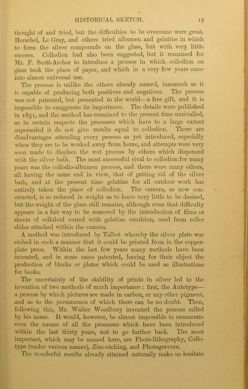 tlioiight of and tried, but the difficulties to be overcome were great, llerscliel, Le Gray, and others tried albumen and gelatine in which to form the silver compounds on the glass, but with very little success. Collodion had also been suggested, but it remained for Mr. F. Scott-Ai’cher to introduce a process in which collodion on glass took the place of paper, and which in a very few years came into almost universal use. The process is unlike the others already named, inasmuch as it is capable of producing both positives and negatives. The process was not patented, but presented to the world—a free gift, and it is impossible to exaggerate its importance. The details were published in 1851, and the method has remained to the present time unrivalled, as in certain respects the processes which have to a large extent superseded it do not give results equal to collodion. There are disadvantages attending every process as yet introduced, especially when they are to be worked away from home, and attempts were very soon made to displace the wet process by others which dispensed with the silver bath. The most successful rival to collodion for many years was the collodio-albumen process, and there were many others, all having the same end in view, that of getting rid of the silver bath, and at the present time gelatine for all outdoor work has entirely taken the place of collodion. The camera, as now con- structed, is so reduced in weight as to leave very little to be desired, but the weight of the glass still remains, although even that difficulty appears in a fair way to be removed by the introduction of films or sheets of celluloid coated with gelatine enndsion, used from roller slides attached within the camera. A method was introduced by Talbot whereby the silver plate was etched in such a manner that it could be printed from in the copper- plate press. Within the last few years many methods have been invented, and in some cases patented, having for their object the production of blocks or plates which could be used as illustrations for books. The uncertainty of the stability of prints in silver led to the invention of two methods of much importance : first, the Autotype— a process by which pictures are made in carbon, or any other pigment, and as to the permanence of which there can be no doubt. Then, following this, Mr. Walter Woodbury invented the process called by his name. It would, however, be almost impossible to enumerate even the names of all the processes which have been introduced within the last thirty years, not to go farther back. The most important, which may be named here, are Photo-lithography, Collo- type (under various names). Zinc-etching, and Photogravure. The wonderful results already attained naturally make us hesitate