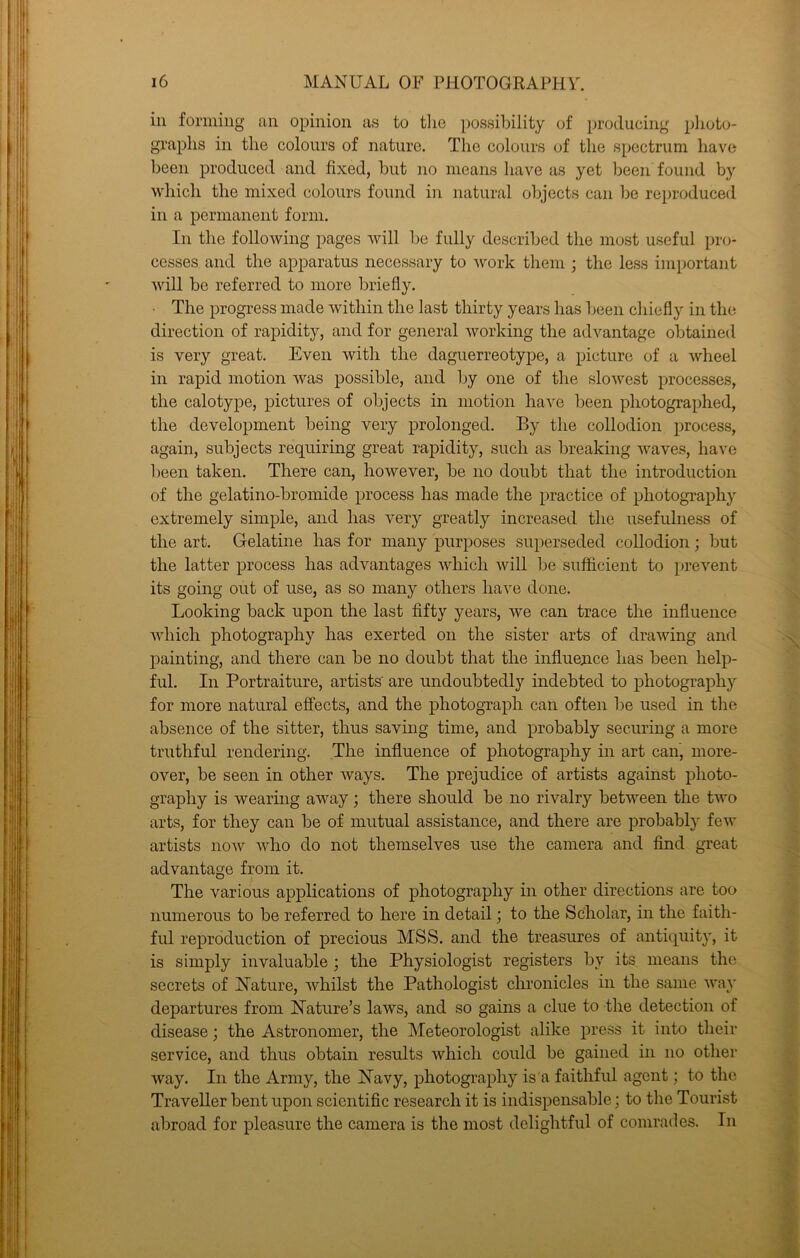 ill forming an opinion as to tlie possibility of producing plioto- graplis in tlie colours of nature. The colours of the spectrum have been produeed and fixed, but no means have as yet been found by which the mixed colours found in natural objects can be reproduced in a permanent form. In the following pages will be fully described the most useful pro- cesses and the apparatus necessary to work them ; the less important will bo referred to more briefly. ■ The progress made within the last thirty years has been chiefly in the direction of rapidity, and for general working the advantage obtained is very great. Even with the daguerreotype, a picture of a wheel in rapid motion was possible, and by one of the slowest processes, the calotype, pictures of objects in motion have been photographed, the development being very prolonged. By the collodion process, again, subjects requiring great rapidity, such as breaking waves, have been taken. There can, however, be no doubt that the introduction of the gelatino-bromide process has made the practice of photography extremely simple, and has very greatly increased the usefulness of the art. Gelatine has for many purposes superseded collodion; but the latter process has advantages which will be sufficient to prevent its going out of use, as so many others have done. Looking back upon the last fifty years, we can trace the influence which photography has exerted on the sister arts of drawing and painting, and there can be no doubt that the influence has been help- ful. In Portraiture, artists' are undoubtedly indebted to photograph)'' for more natural effects, and the photograph can often be used in the absence of the sitter, thus saving time, and probably securing a more truthful rendering. The influence of photography in art can, more- over, be seen in other ways. The prejudice of artists against photo- graphy is wearing away; there should be no rivalry between the two arts, for they can be of mutual assistance, and there are probably few artists now who do not themselves use the camera and find great advantage from it. The various applications of photography in other directions are too numerous to be referred to here in detail; to the Scholar, in the faith- ful reproduction of precious MSS. and the treasures of antiquity, it is simply invaluable; the Physiologist registers by its means the secrets of Nature, whilst the Pathologist chronicles in the same way departures from Nature’s laws, and so gains a clue to the detection of disease; the Astronomer, the Meteorologist alike press it into their service, and thus obtain results which could be gained in no other way. In the Army, the Navy, photography is'a faithful agent; to the Traveller bent upon scientific research it is indispensable; to the Tourist abroad for pleasure the camera is the most delightful of comrades. In