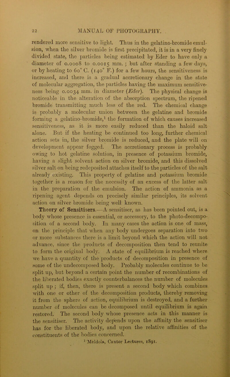 rendered more sensitive to light. Thus in the gelatino-hromide emul- sion, when the silver bromide is first precipitated, it is in a very finely divided state, the particles being estimated by Eder to have only a diameter of 0.0008 to 0.0015 i after standing a few days, or by heating to 60° C. (140° F.) for a few hours, the sensitiveness is increased, and there is a gradual accretionary change in the state of molecular aggregation, the particles having the maximum sensitive- ness being 0.0034 mm. in diameter {Eder). The physical change is noticeable in the alteration of the absorption spectrum, the ripened bromide transmitting much less of the red. The chemical change is probably a molecular union between the gelatine and bromide forming a gelatino-bromide,^ the formation of which causes increased sensitiveness, as it is more easily reduced than the haloid salt alone. Hut if the heating be continued too long, further chemical action sets in, the silver bromide is reduced, and the plate will on development appear fogged. The accretionary process is probably owing to hot gelatine solution, in presence of potassium bromide, having a slight solvent action on silver bromide, and this dissolved silver salt on being redeposited attaches itself to the particles of the salt already existing. This property of gelatine and potassium bromide together is a reason for the necessity of an excess of the latter salt in the preparation of the emulsion. The action of ammonia as a ripening agent depends on precisely similar principles, its solvent action on silver bromide l)eiii well known. Theory of Sensitisers.—A sensitiser, as has been pointed out, is a body whose presence is essential, or accessory, to the photo-decompo- sition of a second body. In many cases the action is one of mass, on the principle that when any body undergoes separation into two or more substances there is a limit beyond which the action will not advance, since the i)roducts of decomposition then tend to reunite to form the original body. A state of equilibrium is reached where we have a quantity of the products of decomposition in presence of some of the undecomposed body. Probably molecules continue to be split up, but beyond a certain point the number of recombinations of the liberated bodies exactly counterbalances the number of molecules split up; if, then, there is present a second body which combines Avith one or other of the decomposition products, thereby removing it from the sphere of action, equilibrium is destroyed, and a further number of molecules can be decomposed until equilibrium is again restored. The second body whose presence acts in this manner is the sensitiser. The activity depends upon the affinity the sensitiser lias for the liberated body, and upon the relative affinities of the constituents of the bodies concerned. ^ Aleldola, Cantor Lectures, 1891.