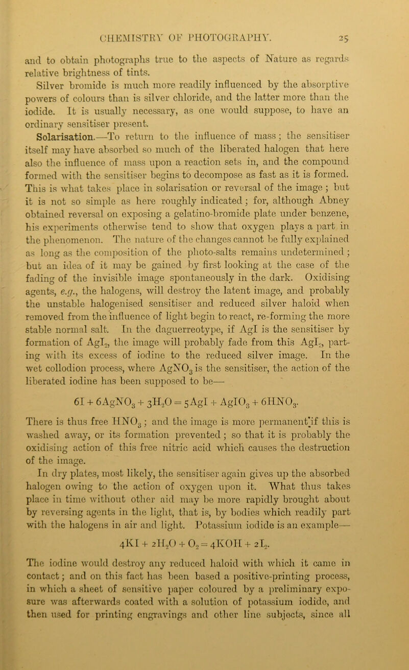 C!11KMISTHV OF J^HOTOGIlAPin'. 2S and to obtain photographs true to the aspects of Nature as regards relative brightness of tints. Silver bromide is much more readily influenced by the absorptive powers of colours than is silver chloride, and the latter more than the iodide. It is usually necessary, as one would suppose, to have an ordinary sensitiser present. Solarisation.—To return to the influence of mass; the sensitiser itself may have absorbed so much of the liberated halogen that here also the influence of mass upon a reaction sets in, and the compound formed wnth the sensitiser begins to decompose as fast as it is formed. This is what takes place in solarisation or reversal of the image ; but it is not so simple as here roughly indicated; for, although Abney obtained reversal on exposing a gelatino-bromide plate under benzene, his experiments otherwise tend to show that oxygen plays a part in the phenomenon. The nature of the changes cannot be fully explained as long as the comimsition of the photo-salts remains undetermined; but an idea of it may be gained by first looking at the case of the fading of the invisible image spontaneously in the dark. Oxidising agents, e.r/., the halogens, will destroy the latent image, and probably the unstable halogenised sensitiser and reduced silver haloid when removed from the influence of light begin to react, re-forming the more stable normal salt. In the daguerreotype, if Agl is the sensitiser by formation of AgL, the image will probably fade from this Agl.,, part- ing with its excess of iodine to the reduced silver image. In the wet collodion process, Avhere AgNOgis the sensitiser, the action of the liberated iodine has been supposed to be— 61 -h 6AgNOg 4- 3H.O = sAgI -f AglOg -h 6HNO3. There is thus free HNOg; and the image is more permanentbf this is washed away, or its formation prevented; so that it is probably the oxidising action of this free nitric acid which causes the destruction of the image. In dry plates, most likely, the sensitiser again gives up the absorbed halogen owing to the action of oxygen upon it. What thus takes place in time without other aid may be more rapidly brought about by reversing agents in the light, that is, by bodies which readily part with the halogens in air and light. Potassium iodide is an example— 4KI + 2lb/) -i- O2 = 4KOH + 2L. Tlie iodine would destroy any reduced haloid with which it came in contact; and on this fact has been based a positive-printing process, in which a sheet of sensitive })aper coloured by a preliminary expo- sure was afterwards coated with a solution of potassium iodide, and then used for printing engravings and other line subjects, since all