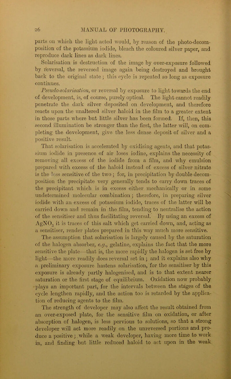 parts on 'wliiuh the ]iglit acted would, hy reason of tlie photo-decom- position of the potassinm iodide, hleach tlic coloured silver paper, and reproduce dark lines as dark lines. Solarisation is dcstructio]i of the image hy over-exposure followed hy reversal, the reversed image again being destroyed and brought hack to the original state; this c.yclc is repeated so long as exposure continues. Pseudo-solarisation, or reversal hy exposure to light towards the end of development, is, of course, purely optical. The light cannot readily penetrate the dark silver deposited on development, and therefore reacts upon the unaltered silver haloid in the film to a greater extent in those parts where hut little silver has been formed. If, then, this second illumination he stronger than the first, the latter 'will, on com- pleting the development, give the less dense deposit of silver and a j)ositive result. That solarisation is accelerated hy oxidising agents, and that potas- sium iodide in presence of air loses iodine, explains the necessity of removing all excess of the iodide from a film, and why emulsion prepared Avith excess of the haloid instead of excess of silver nitrate is the less sensitive of the tAvo; for, in precipitation hy double decom- position the precipitate very generally tends to carry doAvn traces of the precipitant Avhich is in excess either mechanicall}’' or in some undetermined molecular combination; therefore, in preparing silver iodide Avith an excess of jjotassium iodide, traces of tlie latter will he carried doAvn and remain in the .film, tending to neutralise the action of the sensitise!’ and thus facilitating reversal. By using an excess of AgNOg it is traces of this salt Avhich get carried doAvn, and, acting as a sensitise!’, render plates prepared in this Avay much more sensitive. The assumption that solarisation is largely caused hy the saturation of the halogen absorber, e.g., gelatine, explains the fact that the more sensitive the plate—^that is, the more rapidly the halogen is set free hy light—the more readily does reversal set in ; and it explains also why a preliminary exposure hastens solarisation, for the sensitiser hy this exposure is already partly halogenised, and is to that extent nearer saturation or the first stage of equilibrium. Oxidation noAv probably q)lays an important part, for the intervals hetAveen the stages of the cycle lengthen rapidly, and the action too is retarded hy the applica- tion of reducing agents to the film. The strength of developer may also affect the result obtained from an over-exposed plate, for the sensitive film on oxidation, or after absorption of halogen, is less pervious to solutions, so that a strong developer will act more readily on the unreversed portions and pro- duce a positive ; .AA^hile a AAmak developer, having more time to Avork in, and finding hut little reduced haloid to act upon in the Aveak