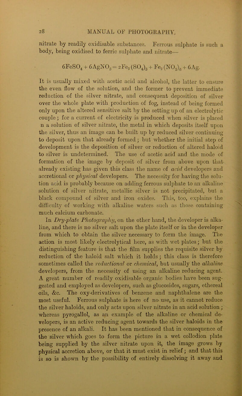 nitrate by readily oxidisable substance?. Ferrous sulphate is such a body, being oxidised to ferric sulphate and niti'ate— 6FeS04 + 6 AgNOg = 2Fe. (SOJg + Fco (NOg), + 6Ag. It is usually mixed with acetic acid and alcohol, the latter to ensure the even flow of the solution, and the former to prevent immediate reduction of the silver nitrate, and consequent deposition of silver over the whole plate with production of fog, instead of being formed only upon the altered sensitive salt by the setting up of an electrolytic couple; for a current of electricity is produced when silver is placed n a solution of silver nitrate, the metal in which deposits itself upon the silver, thus an image can be built up by reduced silver continuing to deposit upon that already formed; but whether the initial step of development is the deposition of silver or reduction of altered haloid to silver is undetermined. The use of acetic acid and the mode of formation of the image by deposit of silver from above upon that already existing has given this class the name of acid develoj)ers and accretional or physical developers. The necessity for having the solu- tion acid is probably because on adding ferrous sulphate to an alkaline solution of silver nitrate, metallic silver is not precipitated, but a black compound of silver and iron oxides. This, too, explains the difficult}^ of Avorking Avith alkaline AA^aters such as those containing much calcium carbonate. In Dry-plate Photography, on the other hand, the developer is alka- line, and there is no silver salt upon the plate itself or in the developer from which to obtain the silver necessary to form the image. The action is most likely electrolytical here, as Avith Avet plates; but the distinguishing feature is that the film supplies the requisite silver by reduction of the haloid salt Avhich it holds; this class is therefore sometimes called the reductional or chemical, but usually the alkaline developers, from the necessity of using an alkaline reducing agent. A great number of readily oxidisable organic bodies have been sug- gested and employed as develoj)ers, such as glucosides, sugars, ethereal oils, &c. The oxy-derivatives of benzene and naphthalene are the most useful. Ferrous sulphate is here of no use, as it cannot reduce the silver haloids, and only acts upon silver nitrate in an acid solution; whereas pyrogallol, as an example of the alkaline or chemical de- velopers, is an active reducing agent towards the silver haloids in the presence of an alkali. It has been mentioned that in consequence of the silver which goes to form the picture in a Avet collodion plate being supplied by the silver nitrate upon it, the image groAA^s by physical accretion above, or that it must exist in relief; and that this is so is shoAAm by the possibility of entirely dissolving it away and