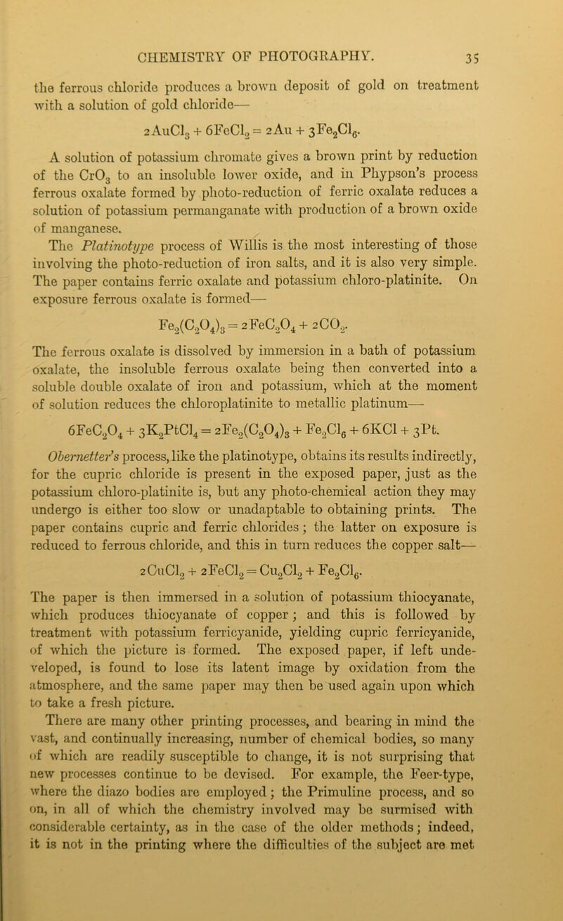 the ferrous chloride produces a browu deposit of gold on treatment with a solution of gold chloride— 2 AuClg + 6FcClo = 2 All + 3Fe2Cl6. A solution of potassium chromate gives a brown print by reduction of the CrOg to an insoluble lower oxide, and in Phypson’s process ferrous oxalate formed by photo-reduction of ferric oxalate reduces a solution of potassium permanganate with production of a brown oxide of manganese. The Platinotype process of Willis is the most interesting of those involving the photo-reduction of iron salts, and it is also very simple. The paper contains ferric oxalate and potassium chloro-platinite. On exposure ferrous oxalate is formed— Fe.2(C204)g= 2FeC.20^ + 2CO2. The ferrous oxalate is dissolved by immersion in a bath of potassium oxalate, the insoluble ferrous oxalate being then converted into a soluble double oxalate of iron and potassium, which at the moment of solution reduces the chloroplatinite to metallic platinum— 6FeC20, -t- 3K2PtCl4 = 2Fe2(C204)g + Fe2Cle -f- 6KC1 + 3Pt. Obernetter^s process, like the platinotype, obtains its results indirectly, for the cupric chloride is present in the exposed paper, just as the potassium chloro-platinite is, but any photo-chemical action they may undergo is either too slow or unadaptable to obtaining prints. The paper contains cupric and ferric chlorides; the latter on exposure is reduced to ferrous chloride, and this in turn reduces the copper salt— 2GUCI2 + 2FeCl2 = C1I2CI2 + Fe2Cl6. The paper is then immersed in a solution of potassium thiocyanate, which produces thiocyanate of copper; and this is followed by treatment with potassium ferricyanide, yielding cupric ferricyanide, of which the picture is formed. The exposed paper, if left unde- veloped, is found to lose its latent image by oxidation from the atmosphere, and the same paper may then be used again upon which to take a fresh picture. There are many other printing processes, and bearing in mind the vast, and continually increasing, number of chemical bodies, so many of which are readily susceptible to change, it is not surprising that new processes continue to be devised. For example, the Feer-type, where the diazo bodies are employed; the Primuline process, and so on, in all of which the chemistry involved may be surmised with considerable certainty, as in the case of the older methods; indeed, it is not in the printing where the difficulties of the subject are met