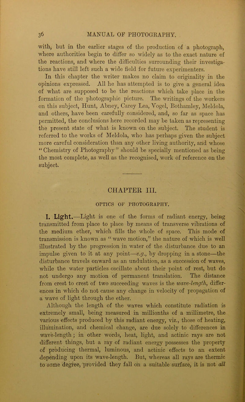 witli, but in the earlier stages of tlie production of a photograph, where authorities begin to differ so widely as to the exact nature of the reactions, and where the difficulties surrounding their investiga- tions have still left such a wide field for future experimenters. In this chapter the writer makes no claim to originality in the opinions expressed. All he has attempted is to give a general idea of what are supposed to be the reactions which take place in the formation of the photographic picture. The writings of the workers on this subject. Hunt, Abney, Carey Lea, Vogel, Bothamley, Meldola, and others, have been carefully considered, and, so far as space has permitted, the conclusions here recorded may be taken as representing the present state of what is known on the subject. The student is referred to the works of Meldola, who has perhaps given the subject more careful consideration than any other living authority, and whose “ Chemistry of Photography ” should be specially mentioned as being the most complete, as Avell as the recognised, Avork of reference on the subject. CHAPTER III. OPTICS OF PHOTOGRAPHY. I. Light.—Light is one of the forms of radiant energy, being transmitted from place to place by means of transverse vibrations of the medium ether, Avhich fills the AAffiole of space. This mode of transmission is knoAvn as “Avave motion,” the nature of Avhich is well illustrated by the progression in Avater of the disturbance due to an impulse given to it at any point—e.g., by dropping in a stone—the disturbance travels onward as an undulation, as a succession of waves, Avhile the Avater particles oscillate about their point of rest, but do not undergo any motion of permanent translation. The distance from crest to crest of two succeeding Avaves is the wave-lengthy differ- ences in which do not cause any change in velocity of propagation of a wave of light through the ether. Although the length of the Avaves which constitute radiation is extremely small, being measured in millionths of a millimetre, the various effects produced by this radiant energy, viz., those of heating, illumination, and chemical change, are due solely to differences in AA^ave-leiigth; in other words, heat, light, and actinic rays are not different things, but a ray of radiant energy possesses the property of producing thermal, luminous, and actinic effects to an extent depending upon its wave-length. But, Avhereas all rays are thermic to some dfegfee, 'provided they fall on a suitable surface, it is not all