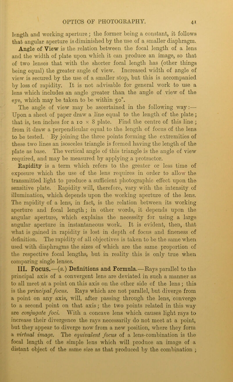 lengtli and 'working aperture ; the former being a constant, it follows that angular aperture is diminished by the use of a smaller diaphragm. Angle of Vie'w is the relation between the focal length of a lens and the width of plate upon which it can produce an image, so that of two lenses that Avith the shorter focal length has (other things being equal) the greater angle of view. Increased width of angle of view is secured by the use of a smaller stojj, but this is accompanied by loss of rapidity. It is not advisable for general work to use a lens Avhich includes an angle greater than the angle of Anew of the eye, Avhich may be taken to be Avithin 50°. The angle of vicAV may be ascertained in the folloAving Avay:— Upon a sheet of paper draAv a line equal to the length of the plate; that is, ten inches for a 10 x 8 plate. Find the centre of this line ; from it draAV a perpendicular equal to the length of focus of the lens to be tested. By joining the three points forming the extremities of these tAvo lines an isosceles triangle is formed having the length of the plate as base. The vertical angle of this triangle is the angle of vieAv required, and may be measured by applying a protractor. Rapidity is a term Avhich refers to the greater or less time of exposure Avhich the use of the lens requires in order to alloAv the transmitted light to iDroduce a sulhcient photographic effect, upon the sensitive plate. Rapidity Avill, therefore, vary with the intensity of illumination, which depends upon the Avorking aperture of the lens. The rapidity of a lens, in fact, is the relation between its Avorking aperture and focal length; in other Avords, it depends upon the angular aperture, Avhich explains the necessity for using a large angular aperture in instantaneous Avork. It is CAudent, then, that Avhat is gained in rapidity is lost in depth of focus and fineness of definition. Tlie rapidity of all objectives is taken to be the same AAdien used Avith diaphragms the sizes of Avhich are the same proportion of the respective focal lengths,- but in reality this is only true Avhen comparing single lenses. III. Focus.—(a.) Definitions and Formula.—Rays parallel to the principal axis of a convergent lens are deviated in such a manner as to all meet at a point on this axis on the other side of the lens; this is the princqml focus. Rays Avhich are not parallel, but diverge from a point on any axis, Avill, after passing through the lens, coii'verge to a second point on that axis; the tAvo points related in this Avay are conjurjate foci. With a concave lens Avhich causes light rays to increase their divergence the rays necessarily do not meet at a point, but they appear to diverge noAv from a neAV position, Avhere they form a virtual image. The equivalent focus of a lens-combination is tlie focal length of the simple lens Avhich Avill produce an image of a distant object of the same size as that produced by the combination ;
