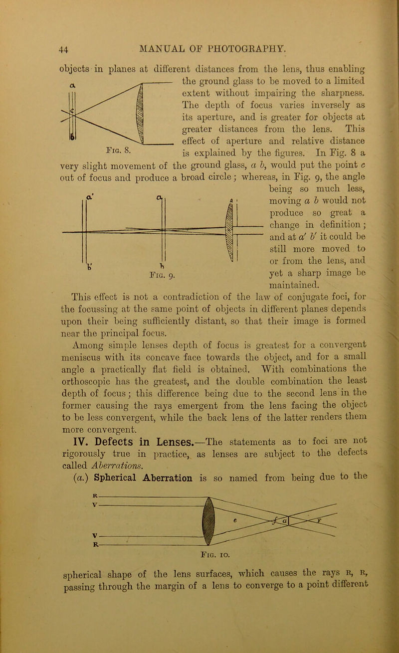 a a. 4 1 1 objects in planes at different distances from the lens, thus enabling the ground glass to be moved to a limited extent without impairing the sharpness. The deptli of focus varies inversely as its aperture, and is greater for objects at greater distances from the lens. This effect of aperture and relative distance is explained by the figures. In Fig. 8 a very slight movement of the ground glass, a b, would put the point c out of focus and produce a broad circle; whereas, in Fig. 9, the angle being so much less, moving a b would not produce so great a change in definition; and at a' b' it could be still more moved to or from the lens, and yet a sharp image be maintained. This effect is not a contradiction of the law of conjugate foci, for the focussing at the same point of objects in different planes depends upon their being sufficiently distant, so that their image is formed near the principal focus. Among simple lenses depth of focus is greatest for a convergent meniscus with its concave face towards the object, and for a small angle a practically flat field is obtained. With combinations the orthoscopic has the greatest, and the double combination the least depth of focus; this difference being due to the second lens in the former causing the rays emergent from the lens facing the object to be less convergent, while the back lens of the latter renders them more convergent. IV. Defects in Lenses.—The statements as to foci are not rigorously true in practice, as lenses are subject to the defects called Aberrations. (a.) Spherical Aberration is so named from being due to the Fig. 9. Fig. 10. spherical shape of the lens surfaces, which causes the rays n, R, passing through the margin of a lens to converge to a point different