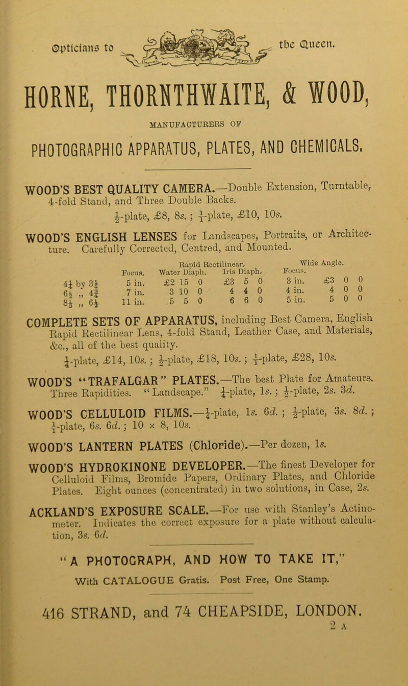 OptidaiiiJ to tbc (Hueen. HORNE, THORNTHWAITE, & WOOD, MANUFACTURERS OP PHOTOGRAPHIC APPARATUS, PLATES, AND CHEMICALS. WOOD’S BEST QUALITY CAMERA.—Double Extension, Turntable, 4-fold Stand, and Three Double Backs. ^-plate, £8, 8s.; -j-plate, ^lO, IO5. WOOD’S ENGLISH LENSES for Landscapes, Portraits, or Architec- ture. Carefully Corrected, Centred, and Mounted. 4i by 3i 6-i „ 8i „ Qh Rapid Rectilinear, Focus. Water Diaph. Iris Diaph, 5 in. £2 15 0 £3 5 0 7 in. 3 10 0 4 4 0 11 in. 5 5 0 6 6 0 Wide Angle. Focus, 3 in. £3 0 0 4 in. 400 5 in. 500 COMPLETE SETS OF APPARATUS, including Best Camera, English Rapid Rectilinear Lens, 4-fold Stand, Leather Case, and Materials, &c., all of the best quality. •^-plate, £14, IO5.; ^-plate, £18, 10s.; y-plate, £28, 10s. WOOD’S “TRAFALGAR” PLATES.—The best Plate for Amateurs. Three Rapidities. “ Landscape.” :|-plate. Is.; |-plate, 2s. Sd. WOOD’S CELLULOID FILMS.—i-plate. Is. 8d. ; i-plate, 3s. 8d. ; -plate, 6s. 8d.} 10 x 8, 10s. WOOD’S LANTERN PLATES (Chloride).—Per dozen. Is. WOOD’S HYDROKINONE DEVELOPER.—The finest Developer for Celluloid Films, Bromide Papers, Ordinary Plates, and Chloride Plates. Eight ounces (concentratedj in two solutions, in Case, 2s. ACKLAND’S EXPOSURE SCALE.—For use with Stanley’s Actino- meter. Indicates the correct exposure for a plate without calcula- tion, 3s. 6(7. “A PHOTOGRAPH, AND HOW TO TAKE IT,” With CATALOGUE Gratis. Post Free, One Stamp. 416 STRAND, and 74 CHEAPSIDE, LONDON. 2 A