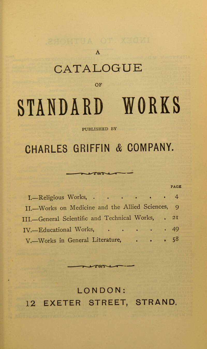 A CATALOGUE OF STANDARD WORKS PUBLISHED BY CHARLES GRIFFIN & COMPANY. PAGE I.—Religious Works, 4 II. Works on Medicine and the Allied Sciences, 9 III. General Scientific and Technical Works, . 21 IV. —Educational Works, . . . • *49 V.—Works in General Literature, . . . 5^ LONDON: 12 EXETER STREET, STRAND.