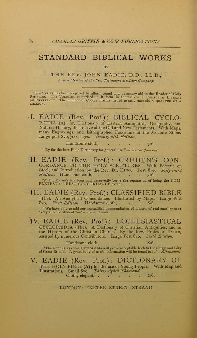 STANDARD BIBLICAL WORKS BY THE REV. JOHN EADIE, D.D., LL.D., Late a Member of the New Testament Revision Company. This Series has been prepared to afford sound and necessary aid to the Reader of Holy Scripture. The Volumes comprised in it form in themselves a Complete Library OF Reference. The number of Copies already issued greatly exceeds a quarter of a MILLION. •I. EADIE (Rev. Prof.): BIBLICAL CYCLO- PAEDIA (A) ; or, Dictionary of Eastern Antiquities, Geography, and Natural History, illustrative of the Old and New Testaments. With Maps, many Engravings, and Lithographed Fac-simile of the Moabite Stone, Large post 8vo, 700 pages. 7wenty-jifth Edition. Handsome cloth, .... 7/6. “ By far the best Bible Dictionary for general use.”—Clerical Jotimal. II. EADIE (Rev. Prof.); CRUDEN’S Con- cordance TO THE HOLY SCRIPTURES. With Portrait on Steel, and Introduction by the Rev. Dr. King. Post 8vo. Fifty-third Edition. Handsome cloth, 3/6. *»* Dr. Eadie’s has long and deservedly borne the reputation of being the COM- PLETEST and BEST CONCORDANCE extant. in'. EADIE (Rev. Prof): CLASSIFIED BIBLE (The). An Analytical Concordance. Illustrated by Maps. Large Post 8vo. Sixth Edition. Handsome cloth, . . . 8/6. “We have only to add our unqualified commendation of a work of real excellence to every Biblical student.”—Christian Times. IV. EADIE (Rev. Prof): ECCLESIASTICAL CYCLOPaEDIA (The). A Dictionary of Christian Antiquities, and of the History of the Christian Church. By the Rev. Professor Eadie, assisted by numerous Contributors. Large Post 8vo. Sixth Edition. Handsome cloth, .... 8/6. “The Ecclesiastical Cyclopaedia will prove acceptable both to the clergy and laity of Great Britain. A great body of useful information will be found in iL”—Atheneeum. V. EADIE (Rev. Prof): DICTIONARY OF THE HOLY BIBLE (A); for the use of Young People. With Map and Illustrations. Small 8vo. Thirty-eighth Thousand. Cloth, elegant, ..... 2/6.