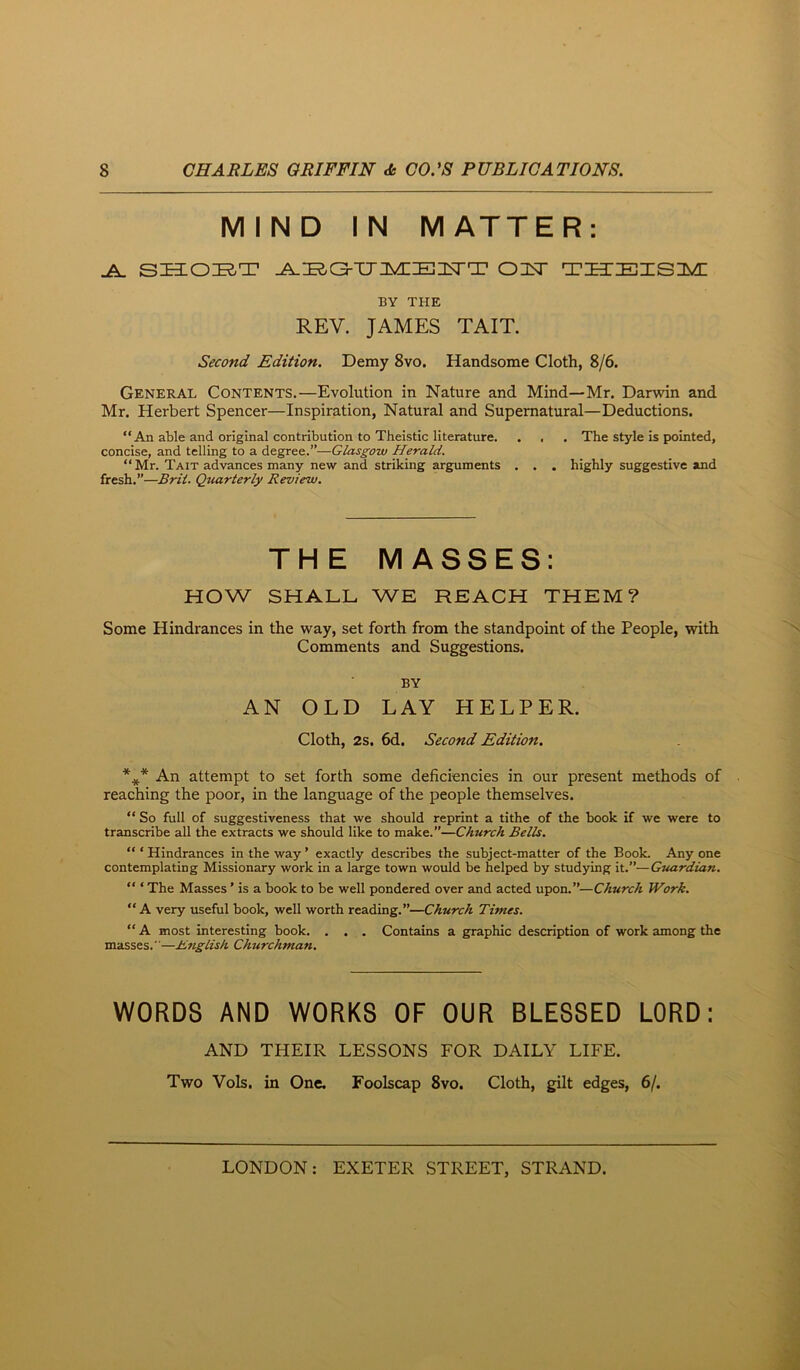 MIND IN MATTER: ^ sia:oi2,T on^ THEisn^c BY THE REV. JAMES TAIT. Second Edition. Demy 8vo. Handsome Cloth, 8/6. General Contents.—Evolution in Nature and Mind—Mr. Darwin and Mr. Herbert Spencer—Inspiration, Natural and Supernatural—Deductions. “An able and original contribution to Theistic literature. . , . The style is pointed, concise, and telling to a degree.”—Glasgow Herald. “Mr. Tait advances many new and striking arguments . . . highly suggestive and fresh.”—Bril. Quarterly Review. THE MASSES: HOW SHALL WE REACH THEM? Some Hindrances in the way, set forth from the standpoint of the People, with Comments and Suggestions. BY AN OLD LAY HELPER. Cloth, 2s. 6d. Second Edition. *^ An attempt to set forth some deficiencies in our present methods of reaching the poor, in the language of the people themselves. “ So full of suggestiveness that we should reprint a tithe of the book if we were to transcribe all the extracts we should like to make.”—Church Bells. “ ‘ Hindrances in the way ’ exactly describes the subject-matter of the Book. Any one contemplating Missionary work in a large town would be helped by studying it.”—Guardian. “ ‘ The Masses ’ is a book to be well pondered over and acted upon.”—Church Work. “ A very useful book, well worth reading.”—Church Times. “ A most interesting book. . . . Contains a graphic description of work among the masses.—Knglish Churchman. WORDS AND WORKS OF OUR BLESSED LORD: AND THEIR LESSONS FOR DAILY LIFE. Two Vols, in One. Foolscap 8vo. Cloth, gilt edges, 6/.