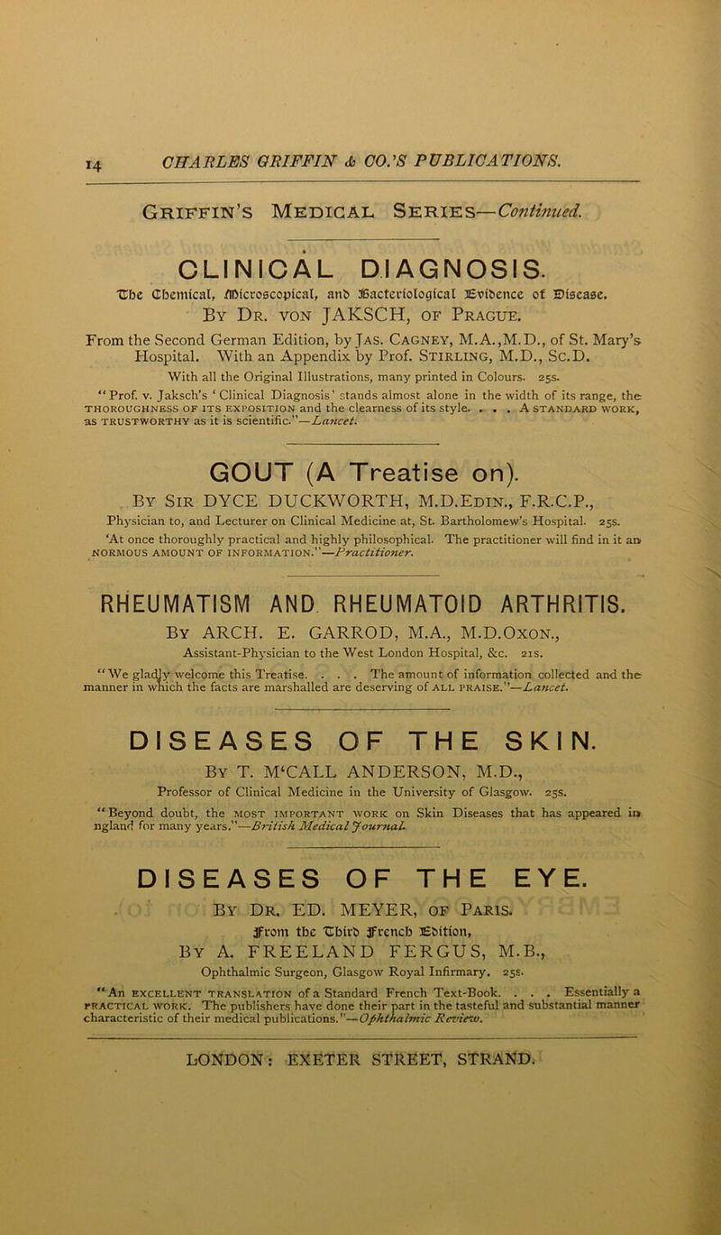 X4 Griffin’s Medical S'e.bjae.s—Continued. CLINICAL DIAGNCSIS. Ubc Cbemical, /ibicroscopical, anb 3Bacteriologfcal Evibencc of Disease. By Dr. von JAKSCH, of Prague. From the Second German Edition, by Jas. Cagney, M.A.,M.D., of St. Mary’s Hospital. With an Appendix by Prof. Stirling, M.D., Sc.D. With all the Original Illustrations, many printed in Colours. 25s. “Prof. V. Jaksch’s ‘ Clinical Diagnosis’ stands almost alone in the width of its range, the THOROUGHNESS OF ITS EXPOSITION and the clearness of its style. ... A standard work, as trustworthy as it is scientific.”—Lancet. GCUT (A Treatise on). By Sir DYCE DUCKWORTH, M.D.Edin., F.R.C.P., Physician to, and Lecturer on Clinical Medicine at, St. Bartholomew’s Hospital. 25s. ‘At once thoroughly practical and highly philosophical. The practitioner will find in it an NORMOUS amount OF INFORMATION.”—Practitioner. RHEUMATISM AND RHEUMATOID ARTHRITIS. By arch. E. GARROD, M.A., M.D.Oxon., Assistant-Physician to the West London Hospital, &c. 21s. “We glacUy welcome this Treatise. . . . The amount of information collected and the manner in wnich the facts are marshalled are deserving of all praise.”—Lancet. DISEASES OF THE SKIN. By T. M‘CALL ANDERSON, M.D., Professor of Clinical Medicine in the University of Glasgow. 25s. “ Beyond doubt, the most important work on Skin Diseases that has appeared in ngland for many years.”—British Medical Journal. DISEASES OF THE EYE. By Dr. ED. MEYER, of Paris. JFrom tbe 'Ubirb jFreneb lEtfition, By a. FREELAND FERGUS, M.B., Ophthalmic Surgeon, Glasgow Royal Infirmary. 25s. “An EXCELLENT TRANSLATION ofa Standard French Text-Book. . . . Essentially a PRACTICAL WORK. The publishers have done their part in the tasteful and substantial manner characteristic of their medical publications.—Ophthalmic Review.