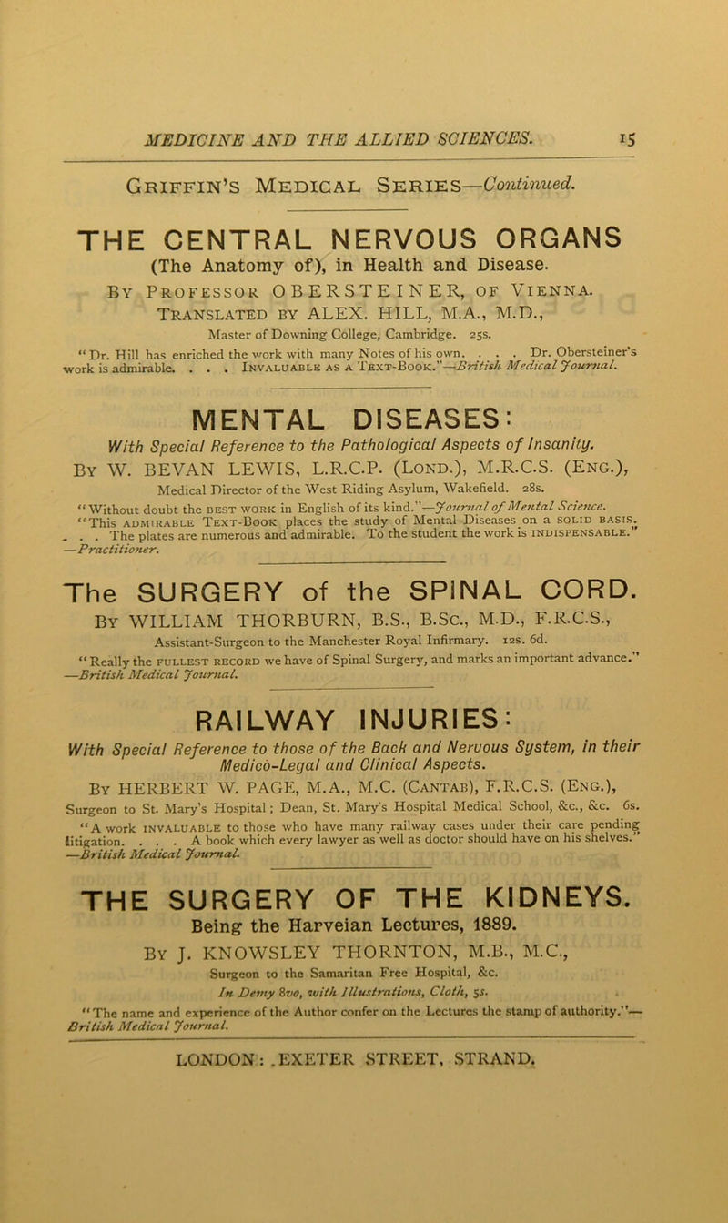 Griffin’S Medical Series— THE CENTRAL NERVOUS ORGANS (The Anatomy of), in Health and Disease. By Professor OBERSTEINER, of Vienna. Translated by ALEX. HILL, M.A., M.D., Master of Downing College, Cambridge. 25s. “Dr. Hill has enriched the vmrk with many Notes of his own. . . . Dr. Obersteiner’s work is admirable. . . . luv Ai.VKViL.ii as British Medical yourfia.1. MENTAL DISEASES: With Special Reference to the Pathological Aspects of Insanity. By W. BEVAN lewis, L.R.CP. (Lond.), M.R.CS. (Eng.), Medical Director of the West Riding Asylum, Wakefield. 28s. “Without doubt the best work in English of its kind.”—Jourtial of Mental Science. “This ADMIRABLE Text-Book places the study of Mental Diseases on a solid basi.s. . . . The plates are numerous and admirable. To the student the work is indispensable.’ —Practit toner. The SURGERY of the SPINAL CORD. By william THORBURN, B.S., B.Sc., M.D., F.R.C.S., Assistant-Surgeon to the Manchester Royal Infirmary. 12s. 6d. “Really the fullest record we have of Spinal Surgery, and marks an important advance. —British Medical Journal. RAILWAY INJURIES; With Special Reference to those of the Back and Nervous System, in their Medico-Legal and Clinical Aspects. By HERBERT W. PAGE, M.A., M.C. (Cantab), F.R.C.S. (Eng.), Surgeon to St. Mary’s Hospital; Dean, St. Mary's Hospital Medical School, &c., &c. 6s. “A work invaluable to those who have many railway cases under their cars pending litigation. ... A book which every lawyer as well as doctor should have on his shelves.” —British Medical Journal. THE SURGERY OF THE KIDNEYS. Being* the Harveian Lectures, 1889. By J. KNOWSLEY THORNTON, M.B., M.C., Surgeon to the Samaritan Free Hospital, &c. In Demy Svo, with Illustrations, Cloth, SJ. “The name and experience of the Author confer on the Lectures tlie stamp of authority.’ British Medical Journal.