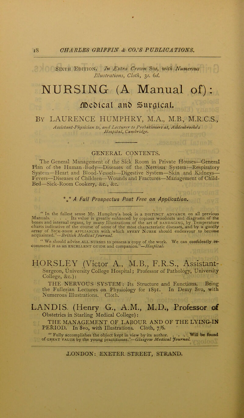 Sixth Edition. In Extra Croivn 8vo, with Numerous Illustrations, Cloth, 3^. 6^/. NURSING (A Manual of): /iDebical anb Surgical* By LAURENCE HUMPHRY, M.A., M.B., M.R.C.S., Assistant-Physician to, and Lecturer to Probationers at, Addetibrooke's Hospital, Cambridge. GENERAL CONTENTS. The General Management of the Sick Room in Private Houses—General Plan of the Human Body—Diseases of the Nervous System—Respiratory System—Heart and Blood-Vessels—Digestive System—Skin and Kidneys— Fevers—Diseases of Children—Wounds and Fractures—Management of Child- Bed—Sick-Room Cookery, &c., &c. /J Full Prospectus Post Free on Application. “ In the fullest sense Mr. Humphry’s book is a distinct advance on all previous Manuals. . . . Its value is greatly enhanced by copious woodcuts and diagrams of the bones and internal organs, by many illustrations of the art of bandaging, by Temperature charts indicative of the course of some of the most characteristic diseases, and by a goodly array of Sick-room appliances with which every Nurse should endeavour to become acquainted.”—British MedicalJourtial. “ We should advise all nurses to possess a copy of the work. We can confidently re- commend it as an excellent guide and companion.”—Hospital. HORSLEY (Victor A., M.B., F.R.S., Assistant- Surgeon, University College Hospital; Professor of Pathology, University College, &c.): THE NERVOUS SYSTEM: Its Structure and Functions. Being the Fullerian Lectures on Physiology for 1891. In Demy 8vo, with Numerous Illustrations. Cloth. LANDIS. (Henry G., A.M., M.D., Professor of Obstetrics in Starling Medical College): THE MANAGEMENT OF LABOUR AND OF THE LYING-IN PERIOD. In 8vo, with Illustrations. Cloth, 7/6. “■ Fully accomplishes the object kept in view by its author. . . . Will be found of great value by the young practitioner.”—Glasgow Medical youmaL