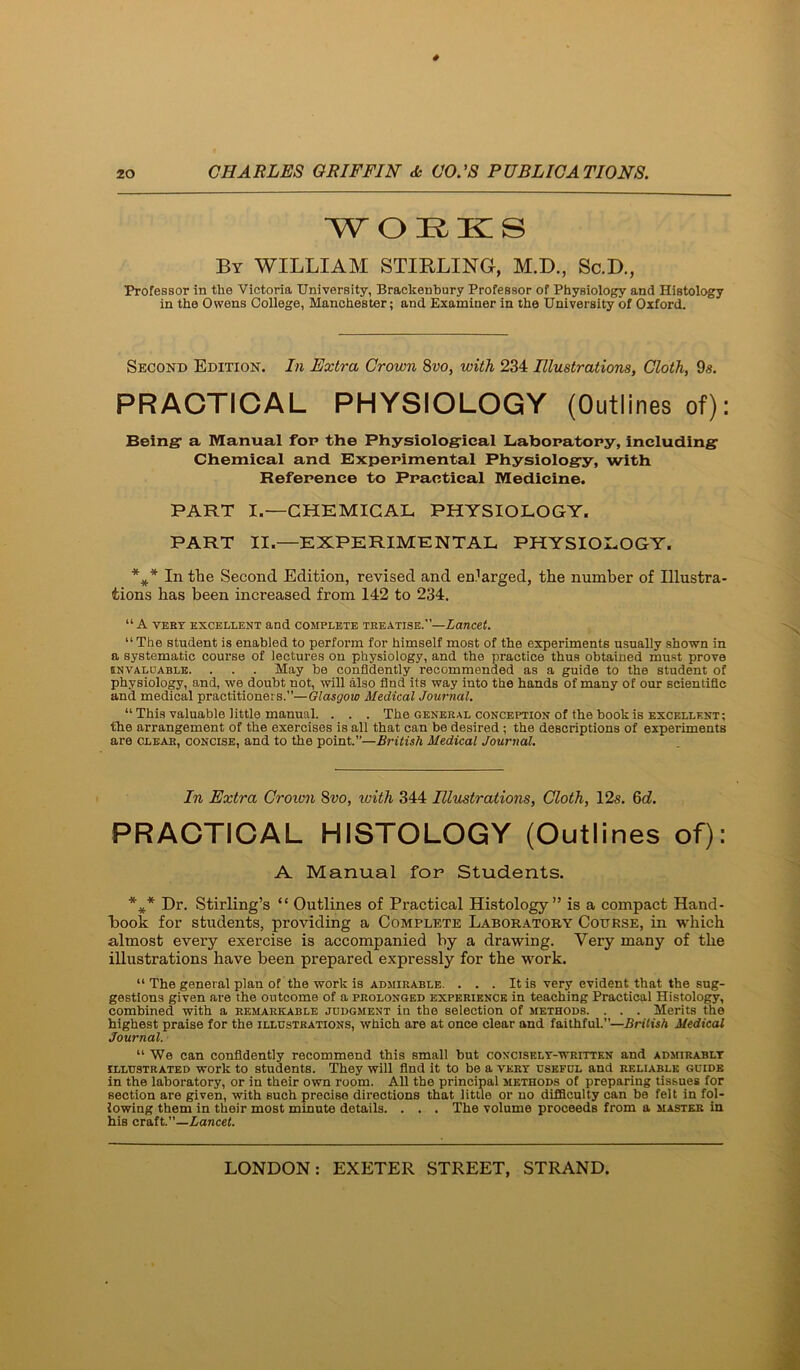 WORKS By william STIRLING, M.D., Sc.D., Professor in the Victoria University, Brackenbury Professor of Physiology and Histology in the Owens College, Manchester; and Examiner in the University of Oxford. Second Edition. In Extra Crown 8vo, with 234 Illustrations, Cloth, 9s. PRACTICAL PHYSIOLOGY (Outlines of): Being- a Manual for the Physiological Labonatopy, Including Chemical and Experimental Physiology, with Reference to Practical Medicine. PART I.—CHEMICAL PHYSIOLOGY. PART II.—EXPERIMENTAL PHYSIOLOGY. In the Second Edition, revised and enlarged, the number of Illustra- tions has been increased from 142 to 234, “A VERT EXCELLENT and COMPLETE TREATISE.—LanCCt. “The student is enabled to perform for himself most of the experiments usually shown in a systematic course of lectures on physiology, and the practice thus obtained must prove INVALDABLE. . . . May be confidently recommended as a guide to the student of physiology, and, we doubt not, will also find its way into the hands of many of our scientific and medical practitionei s.”—Glasgow Medical Journal, “ This valuable little manual. . . . The general conception of the book is excellent; the arrangement of the exercises is all that can be desired ; the descriptions of experiments are clear, concise, and to the point.”—British Medical Journal. In Extra Crovm 8vo, with 344 Illustrations, Cloth, 12s. 9d. PRACTICAL HISTOLCGY (Cutlines of): A Manual for Students. Dr. Stirling’s “ Outlines of Practical Histology” is a compact Hand- book for students, providing a Complete Laboratory Course, in which almost every exercise is accompanied by a drawing. Very many of the illustrations have been prepared expressly for the work. “ The general plan of the work is admirable. . . . It is very evident that the sug- gestions given are the outcome of a prolonged experience in teaching Practical Histology, combined with a remarkable judgment in the selection of methods. . . . Merits the highest praise for the illustrations, which are at once clear and faithful.”—British Medical Journal. “ We can confidently recommend this small but conciselt-written and admirably ILLUSTRATED work to students. They will find it to be a very useful and reliable guide in the laboratory, or in their own room. All the principal methods of preparing tissues for section are given, with such precise directions that little or no difficulty can be felt in fol- lowing them in their most minute details. . . . The volume proceeds from a master in his craft.’’—Aancel.