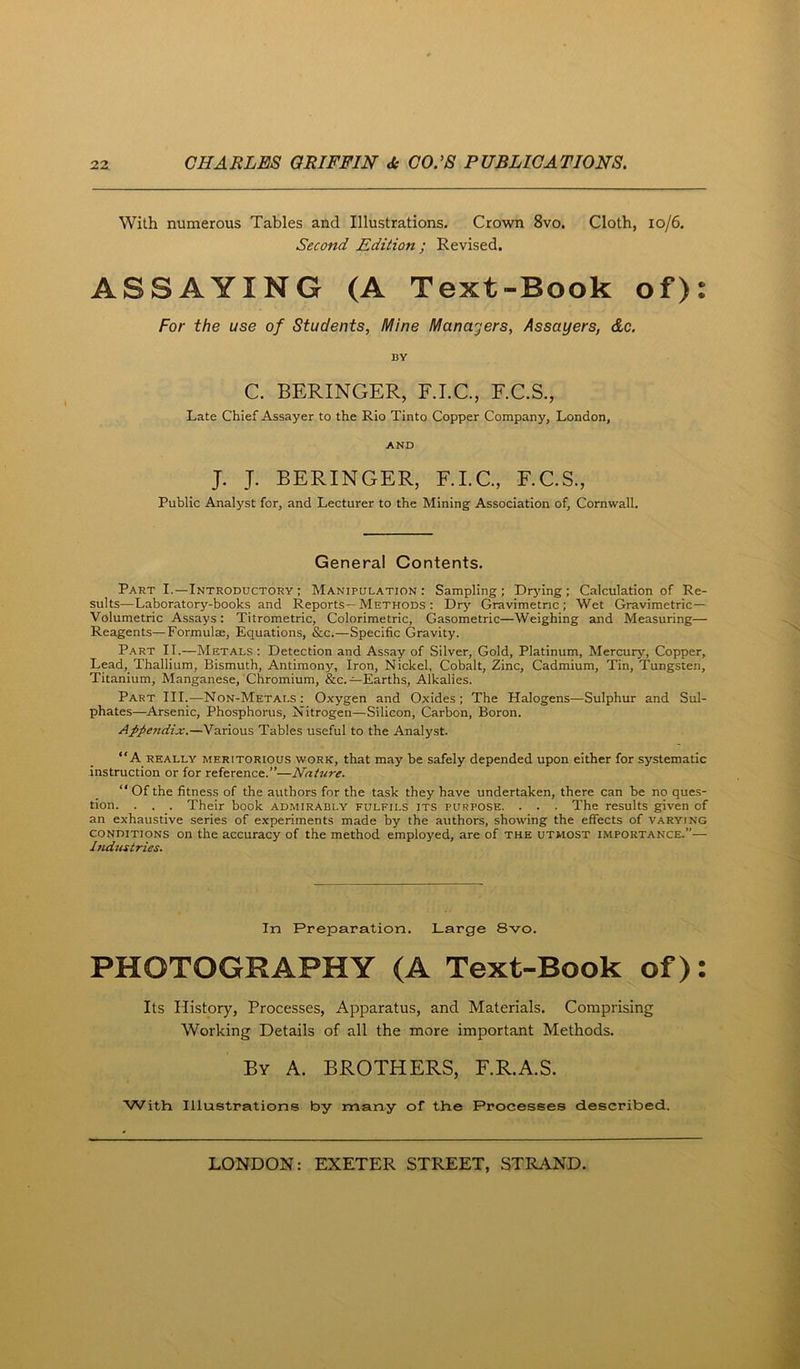 With numerous Tables and Illustrations. Crown 8vo, Cloth, io/6. Second Edition; Revised, ASSAYING (A Text-Book of): For the use of Students, Mine Managers, Assayers, do. BY C. BERINGER, F.I.C., F.C.S., Late Chief Assayer to the Rio Tinto Copper Company, London, AND J. J. BERINGER, F.LC., F.C.S., Public Analyst for, and Lecturer to the Mining Association of, Cornwall. General Contents. Part I.—Introductoky : Manipulation: Sampling; Drying; Calculation of Re- sults—Laboratory-books and Reports—Methods : Drj'- Gravimetric; Wet Gravimetric- Volumetric Assays: Titrometric, Colorimetric, Gasometric—Weighing and Measuring— Reagents—Formulte, Equations, &c.—Specific Gravity. Part IT.—Metals: Detection and As.say of Silver, Gold, Platinum, Mercury, Copper, Lead, Thallium, Bismuth, Antimony, Iron, Nickel, Cobalt, Zinc, Cadmium, Tin, Tungsten, Titanium, Manganese, Chromium, &c.—Earths, Alkalies. Part III.—Non-Metals: Oxygen and Oxides; The Halogens—Sulphur and Sul- phates—Arsenic, Phosphorus, Nitrogen—Silicon, Carbon, Boron. Appendix.—Various Tables useful to the Analyst. “A REALLY MERITORIOUS WORK, that may be safely depended upon either for systematic instruction or for reference.”—Nature. “ Of the fitness of the authors for the task they have undertaken, there can be no ques- tion. . . . Their book admirably fulfils its purpose. . . . The results given of an exhaustive series of experiments made by the authors, showing the effects of varying conditions on the accuracy of the method employed, are of the utmost importance.”— Industries. In Preparation. Large 8vo. PHOTOGRAPHY (A Text-Book of): Its History, Processes, Apparatus, and Materials. Comprising Working Details of all the more important Methods. By a. brothers, F.R.A.S. With Illustrations by many of the Processes described.