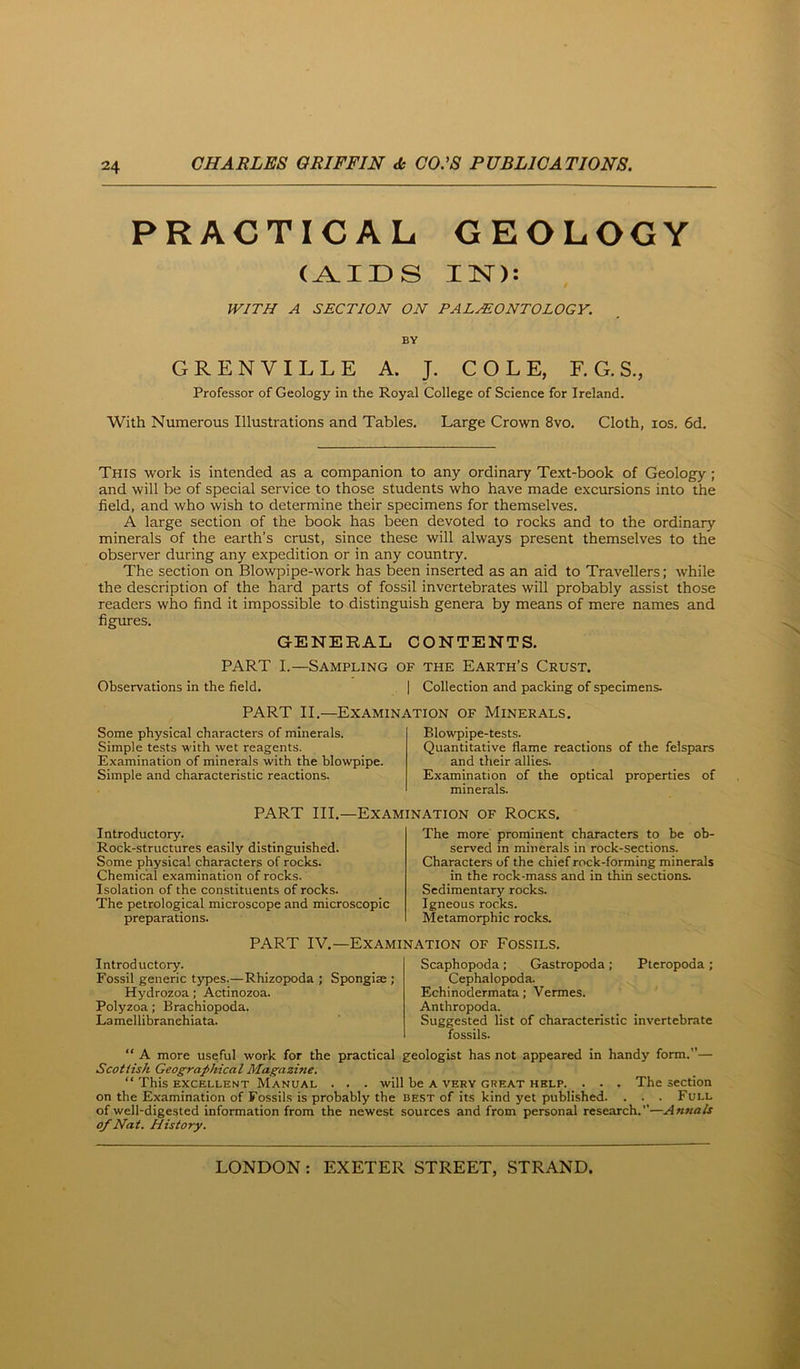 PRACTICAL GEOLOGY (AIDS IN): WITH A SECTION ON PALEONTOLOGY. BY GRENVILLE A. J. COLE, F. G. S., Professor of Geology in the Royal College of Science for Ireland. With Numerous Illustrations and Tables, Large Crown 8vo. Cloth, los. 6d. This work is intended as a companion to any ordinary Text-book of Geology; and will be of special service to those students who have made excursions into the field, and who wish to determine their specimens for themselves. A large section of the book has been devoted to rocks and to the ordinary minerals of the earth’s crust, since these will always present themselves to the observer during any expedition or in any country. The section on Blowpipe-work has been inserted as an aid to Travellers; while the description of the hard parts of fossil invertebrates will probably assist those readers wltio find it impossible to distinguish genera by means of mere names and figures. GENERAL CONTENTS. PART I.—Sampling of the Earth’s Crust. Observations in the field. | Collection and packing of specimens. PART II.—Examination of Minerals. Some physical characters of minerals. Simple tests with wet reagents. Examination of minerals with the blowpipe. Simple and characteristic reactions. Blowpipe-tests. Quantitative flame reactions of the felspars and their allies. Examination of the optical properties of minerals. PART III.—Examination of Rocks. Introductory. Rock-structures easily distinguished. Some physical characters of rocks. Chemical examination of rocks. Isolation of the constituents of rocks. The petrological microscope and microscopic preparations. The more prominent characters to be ob- served in minerals in rock-sections. Characters of the chief rock-forming minerals in the rock-mass and in thin sections. Sedimentary rocks. Igneous rocks. Metamorphic rocks. PART IV.—Examination of Fossils, Introductory. Fossil generic t}T)es.—Rhizopoda ; Spongise ; Hydrozoa; Actinozoa. Polyzoa; Brachiopoda. Lamellibranehiata. Scaphopoda; Gastropoda; Pteropoda ; Cephalopoda. Echinodermata; Vermes. Anthropoda. Suggested list of characteristic invertebrate fossils. “ A more useful work for the practical geologist has not appeared in handy form.— Scottish Geographical Magazine. “ This EXCELLENT MANUAL . . . will be A VERY GREAT HELP. . • . The Section on the Examination of Fossils is probably the best of its kind yet published. . . . Full of well-digested information from the newest sources and from personal research.—Annals of Nat. History.