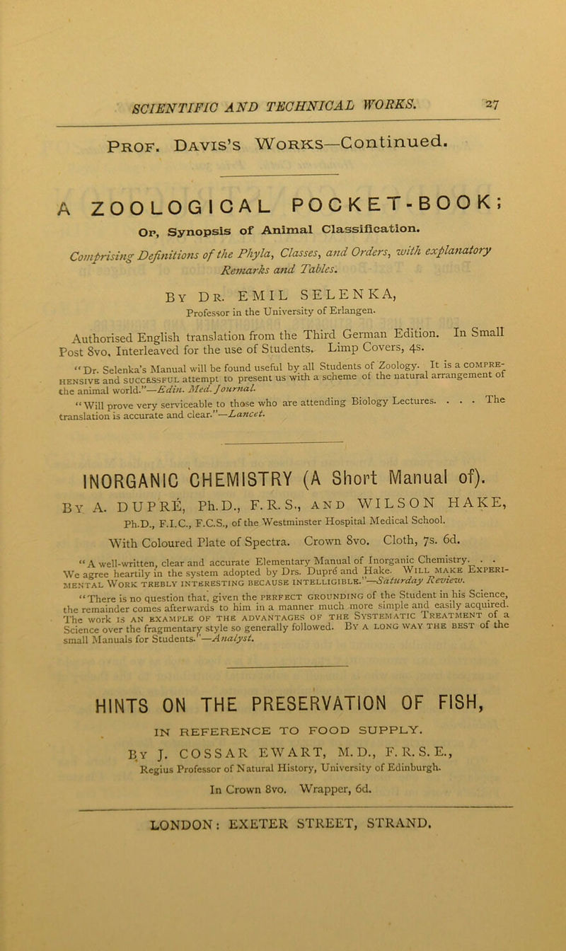 Prof. Davis’s Works—Continued. A ZOOLOGICAL POCKET-BOOK; Op, Synopsis of Animal Classification. Comprising Definitions of the Phyla, Classes, and Orders, with explanatory Remarks and Tables. By Dr. EMIL SELENKA, Professor in the University of Erlangen. Authorised English translation from the Third German Edition. Post 8vo, Interleaved for the use of Students,. Limp Covers, 4s. In Small “Dr. Selenka’s Manual will be found useful by all Students of Zoology. HENSiVE and successful attempt to present us with a scheme of the natural the animal world.”—Rdin. Med. Journal. It is a COMPRE- arrangement of “ Will prove very serviceable to those who are attending Biology Lectures. . . translation is accurate and clear.”—Lancet. The INORGANIC CHEMISTRY (A Short Manual of). By a. DUPRE, Ph.D., F. R. S., and WILSON HAKE, Ph.D., F.I.C., F.C.S., of the Westminster Hospital Medical School. With Coloured Plate of Spectra. Crown 8vo. Cloth, 7s. 6d. “ A well-written, clear and accurate Elementary Manual of Inorganic Chemistry. . . We agree heartily in the system adopted by Drs. Duprd and Hake. Will make Experi- mental Work trebly interesting because intelligible.’ —Saturday Review. “'Phere is no question that, given the perfect grounding of the Student in his Science, the remainder comes afterwards to him in a manner much more simple and easily acquired. The work ls an example of the advantages of the Systematic treatment 01 a Science over the fragmentary style so generally followed. By a long way the best of the small Manuals for Students.’’—Analyst. HINTS ON THE PRESERVATION OF FISH, IN REFERENCE TO FOOD SUPPLY. By J. COSSAR EWART, M. D., F. R. S. E., Regius Professor of Natural History, University of Edinburgh. In Crown 8vo. Wrapper, 6d.