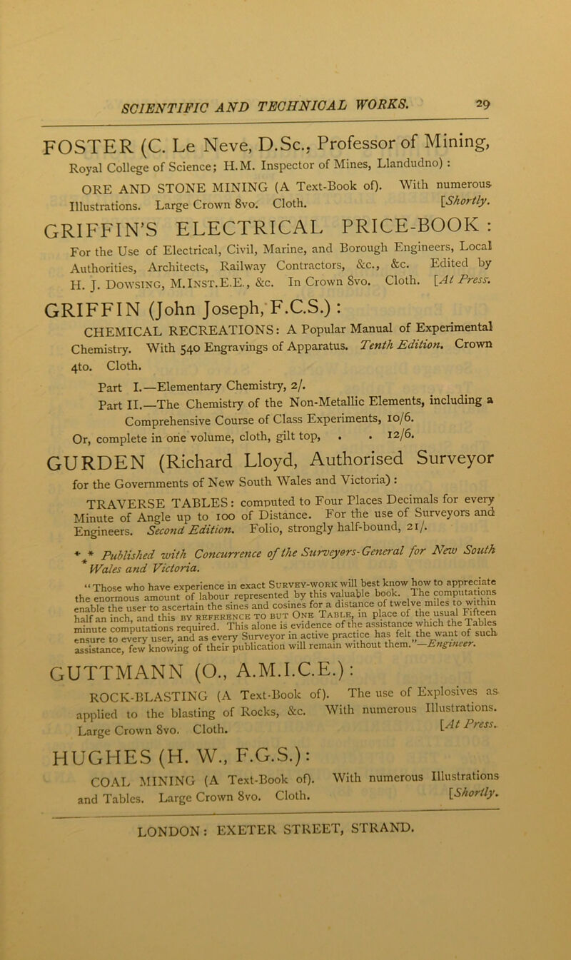 FOSTER (C. Le Neve, D.Sc., Professor of Mining, Royal College of Science; H.M. Inspector of Mines, Llandudno) : ORE AND STONE MINING (A Text-Book of). With numerous Illustrations. Large Crown 8vo. Cloth. [Shortly. GRIFFIN’S ELECTRICAL PRICE-BOOK : For the Use of Electrical, Civil, Marine, and Borough Engineers, Local Authorities, Architects, Railway Contractors, &c., &c. Edited by H. J. Dowsing, M.Inst.E.E., &c. In Crown 8vo. Cloth. [At Fresy. GRIFFIN (John Joseph,'F.C.S.) : CHEMICAL RECREATIONS: A Popular Manual of Experimental Chemistry. With 540 Engravings of Apparatus. Tenth Edition. Crown 4to. Cloth. Part L—Elementary Chemistry, 2/. Part II. The Chemistry of the Non-Metallic Elements, including a Comprehensive Course of Class Experiments, 10/6. Or, complete in one volume, cloth, gilt top, . . 12/6. GURDEN (Richard Lloyd, Authorised Surveyor for the Governments of New South Wales and Victoria) : TRAVERSE TABLES : computed to Four Places Decimals for every Minute of Angle up to 100 of Distance. For the use of Surveyors and Engineers. Second Edition. Folio, strongly half-bound, 21/. * * Published with Concurrence of the Surveyors-General for New South Wales and Victoria. “Those who have experience in exact SuRVEY-\yoRKwill best know how to appreciate the enormous amount of labour represented by this valuable book. The computations enlbirthe user to ascertain the sines and cosines for a distance of twelve miles to within half an inch, and this by reference to but One Table, in place of the usual ^ft^n minute computations required. This alone is evidence of the assistance which the Tables ensure to eJery user, and as every Surveyor in active practice has felt the want of such, assistance, few knowing of their publication will remain without them. Engi7icer. GUTTMANN (O., A.M.I.C.E.): ROCK-BLASTING (A Text-Book of). The use of Explosives as applied to the blasting of Rocks, &c. With numerous Illustrations. Large Crown 8vo. Cloth. HUGHES (H. W., F.G.S.): COAL MINING (A Text-Book of). With numerous Illustrations and Tables. Large Crown 8vo. Cloth. [Shortly.