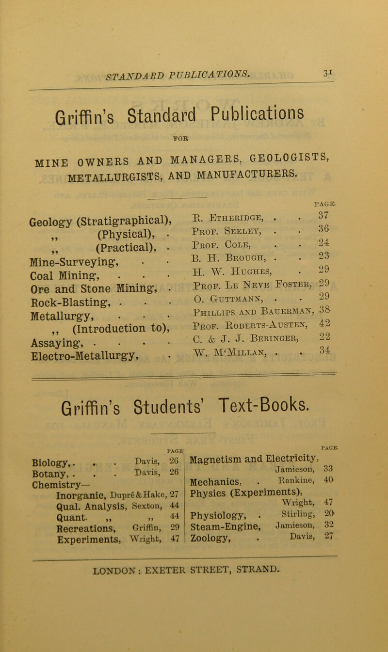 STANDARD PUBLICATIONS. 3* Griffin’s Standard Publications TOR MINE OWNERS AND MANAGERS, GEOLOGISTS^ METALLURGISTS, AND MANUFACTURERS. Geolog’y (Stratigraphical), „ (Physical), • ,, (Ppactieal), • Mine-Surveying*, Coal Mining*, Ore and Stone Mining*, . Rock-Blasting*, . Metallurg*y, ,, (Introduction to). Assaying*, . . . • Electro-Metallurgy, PAGE 37 36 •24 23 29 R. Etheridge, . Prof. Seeley, . Prof. Cole, B. H. Brough, . H. W. Hughes, Prof. Le Neve Poster, 29 O. Guttmann, . - 29 Phillips and Bauerman, 38 Prof. PvOberts-Austen, 42 C. & J. J. Beringer, 22 W. M‘Millan, . . 34 Griffin’s Students’ Text-Books. PAGE Biology,. . . Davis, 26 Botany, . . . Davis, 26 Chemistry- Inorganic, Dupre & Hake, 27 Qual. Analysis, Sexton, 44 Quant. „ ,, 44 Recreations, Griffin, 29 Experiments, Wright, 47 PACK Magnetism and Electricity, Jamieson, 33 Mechanics, . Rankine, 40 Physics (Experiments), Wright, 47 Physiology, . Stirliug, 20 Steam-Engine, Jamieson, 32 Zoology, . Davis, 27