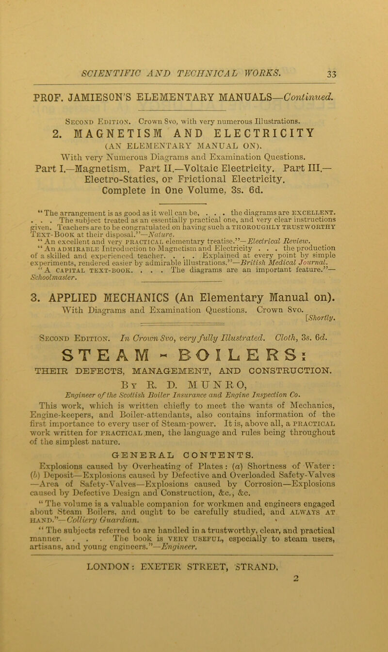 PROF. JAMIESON’S ELEMENTARY MANUALS—CWimwec?. Second Edition. Crown 8vo, with very numerous Illustrations. 2. MAGNETISM AND ELECTRICITY (AN ELEMENTARY MANUAL ON). With very Numerous Diagrams and Examination Questions. Part I.—Magnetism. Part II.—Voltaic Electricity. Part HI.— Electro-Statics, or Frictional Electricity. Complete in One Volume, 3s. 6d. “ The arrangement is as good as it well can be, . . . the diagrams are excellent. . . . The subject treated as an essentially practical one, and very clear instructions given. Teachers are to be congratulated on having such a thoroughly trustworthy Text-Book at their disposal.”—Nature. ” An excellent and very practical elementary treatise.”—jBiecincaJ Review. “ An AD.MIRABLE Introduction to Magnetism and Electricity . . . the production of a skilled and experienced teacher. . . . Explained at every point by simple experiments, rendered easier by admirable illustrations.”—British Medical Journal. “A CAPITAL TEXT-BOOK. . . . The diagrams are an important feature.”— Schoolmaster. 3. APPLIED MECHANICS (An Elementary Manual on). With Diagrams and Examination Questions. Crown 8vo. [Shortly/. Second Edition. In Grovm Svo, very fully Illustrated. Cloth, 3s. 6cZ. STEAM - BOILERS; THEIR DEFECTS, MANAGEMENT, AND CONSTRUCTION. By R. D. MUNRO, Engineer of the Scottish Boiler Insurance and Engine Inspection Co. This work, which is written chiefly to meet the wants of Mechanics, Engine-keepers, and Boiler-attendants, also contains information of the first importance to every user of Steam-power. It is, above all, a practical work written for practical men, the language and rules being throughout of the simplest nature. GENERAL CONTENTS. Explosions caused by Overheating of Plates: (a) Shortness of Water: {h) Deposit—Explosions caused by Defective and Overloaded Safety-Valves —Area of Safety-Valves—Explosions caused by Corrosion—Explosions caused by Defective Design and Construction, &c., &c. “ The volume is a valuable companion for workmen and engineers engaged about Steam Boilers, and ought to be carefully studied, and always at 1L\ND.”—Colliery Guardian. “ The subjects referred to arc handled in a trustworthy, clear, and practical manner. . . . Tlie book is very useful, especially to steam users, artisans, and young engineers.”—Engineer.