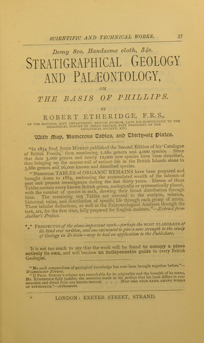 Demy 8vo, Handsome cloth, 34s- Stratigraphical Geology AND PALAEONTOLOGY, ON TEE BASIS OF PHILLIP S. BY ROBERT ETHERIDGE, F. R. S., GEOLOGICAL SOCIETY, ETC. *aiUtb /ilbap, IRumcrous ^Tables, anb ^Tbtrts^six plates. “In 18^4. Prof. John Morris published the Second Edition of his‘Catalogue of British Fossils',’ then numbering 1,280 genera and 4,000 species. Since that date 3,000 genera and nearly 12,000 new species have been describe , thus brinorng up the muster-roll of extinct life in the British Islands alone to 3 680 genera and 16,000 known and described species. ’ “Numerous TABLES of ORGANIC REMAINS been prepared and brought down to 1884, embracing the accumulated wealth of the labours o past^and present investigators during the last thiily years. Eleven °f these Tables contain every known British genus, zoologically with the number of species in each, showing their broad distribution throng time. The remaining 105 Tables are devoted to the analysis, relation, historical value, and distribution of specific life through each group of strata These tabular deductions, as well as the Palaeontological Analpes thiough text, are, for the first time, fully prepared for English students. —Extract from Authors Preface. * * Prospectus of the above important work—perhaps the most elaborate * its kind ever written, and one calculated to give a new strength to the study of Geology in Bi itain—may be had on application to the Publishers. It is not too much to say that the work will be found to occupy a Plac© entirely its own, and will become an indispensable guide to every Bntish Geologist. “ No such compendium of geological knowledge has ever been brought together before.” ^'YfP^?.'’s^EL^S volume was remarkable for its originality and the breadth of its views, Mr Etheridge fully justifies the assertion made in his preface that his book differs in con siucTionannetSl^ ■ • • Must take high rank among works OF REFERENCE.”—AthetUtUVt.