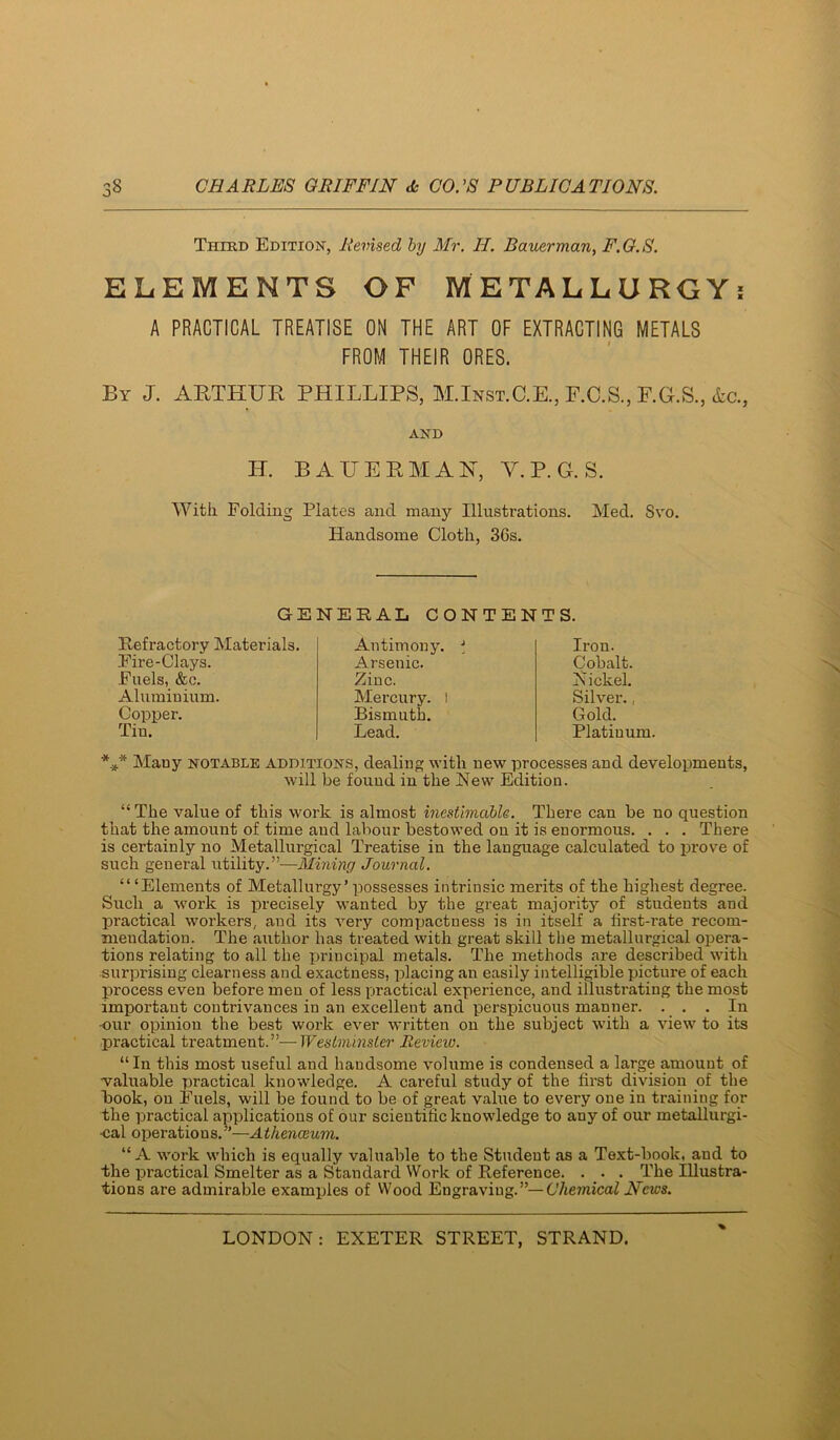 Third Edition, Revised by Mr. H. Bauermariy F.G.S. ELEMENTS OF METALLURGYi A PRACTICAL TREATISE ON THE ART OF EXTRACTING METALS FROM THEIR ORES. By J. AETHUB PHILLIPS, M.Inst.C.E., F.C.S., F.G.S., &c., AND H. BA HE EM AH, V.P.G. S. With Folding Plates and many Illustrations. Med. Svo. Handsome Cloth, 36s. GENERAL CONTENTS. Refractory Materials. Fire-Clays. Fuels, &c. Aluminium. CopTier. Tin. Antimony. Arsenic. Zinc. Mercury. I Bismuth. Lead. Iron. Cobalt. N ickel. Silver., Gold. Platinum. Many notable additions, dealing with new processes and developments, will be found in the New Edition. “ The value of this work is almost inestimable. There can be no question that the amount of time and labour bestowed on it is enormous. . . . There is certainly no Metallurgical Treatise in the language calculated to jirove of such general utility.”—Mining Journal. ‘“Elements of Metallurgy’ possesses intrinsic merits of the highest degree. Such a work is precisely wanted by the great majority of students and practical workers, and its very compactness is in itself a first-rate recom- mendation. The author has treated with great skill the metallurgical opera- tions relating to all the principal metals. The methods are described with •surprising clearness and exactness, placing an easily intelligible picture of each process even before men of less practical experience, and illustrating the most important contrivances in an excellent and perspicuous manner. . . . Hi -our opinion the best work ever written on the subject with a view to its practical treatment.”—Westminster Review. “In this most useful and handsome volume is condensed a large amount of -valuable practical knowledge. A careful study of the first division of the Book, on Fuels, will be found to be of great value to every one in training for the practical applications of our scientific knowledge to any of our metallurgi- •cal operations.”—Athenceum. “ A -work which is equally valuable to the Student as a Text-book, and to the j)ractical Smelter as a Standard Work of Reference. . . . The Illustra- tions are admirable examples of Wood Engraving.”—Chemical News. %