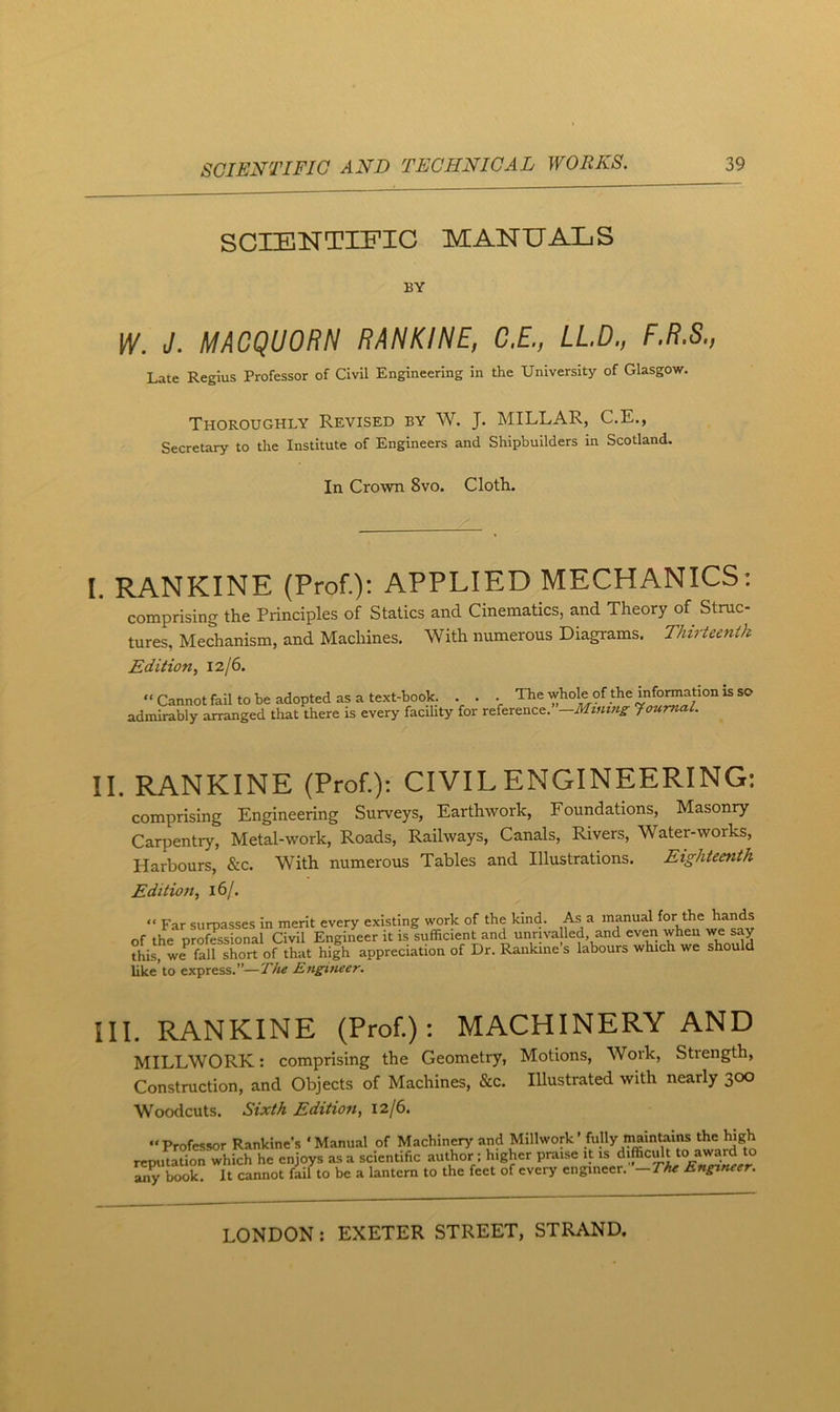 SCIENTIFIC MANUALS BY W. J. MACQUORN RANKINE, C.E., LLD., F.R.S., Late Regius Professor of Civil Engineering in the University of Glasgov/. Thoroughly Revised by W. J. MILLAR, C.E., Secretary to the Institute of Engineers and Shipbuilders in Scotland. In Crown 8vo. Cloth. I. RANKINE (Prof.): APPLIED MECHANICS: comprising the Principles of Statics and Cinematics, and Theory of Struc- tures, Mechanism, and Machines. With numerous Diagrams. Thirteenth Edition, 12/6.  Cannot fail to be adopted as a text-hook, admirably arranged that there is every facility . . The whole of the information is so for reference.”—Minins Journal. II. RANKINE (Prof.): CIVIL ENGINEERING: comprising Engineering Surveys, Earthwork, Foundations, Masonry Carpentry, Metal-work, Roads, Railways, Canals, Rivers, Water-works, Harbours, &c. With numerous Tables and Illustrations. Eighteenth Edition, iSj. “ Far sumasses in merit every existing work of the kind. As a manual for the hands of the profTssional Civil Engineer it is sufficient and unrivalled and even ^ this, we fall short of that high appreciation of Dr. Rankine s labours which we should like’to express.”—Ensineer. III. RANKINE (Prof.); MACHINERY AND MILLWORK: comprising the Geometry, Motions, Work, Strength, Construction, and Objects of Machines, &c. Illustrated with nearly 300 Woodcuts. Sixth Edition, 12/6. “Professor Rankine’s ‘Manual of Machinery and Millwork’ fully maintains the high reputation which he enjoys as a scientific author; higher praise it is any book. It cannot fail to be a lantern to the feet of every engineer. —Thz Ensineer.