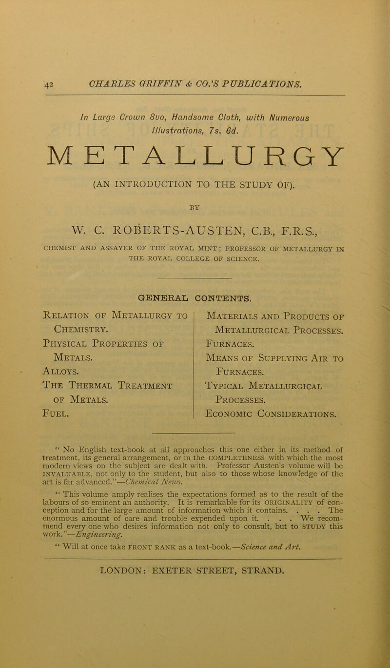 In Large Croivn 8uo, Handsome Cloth, with Numerous Illustrations, 7s. 6d. M E TALLURGY (AN INTRODUCTION TO THE STUDY OF). BY W. C ROBERTS-AUSTEN, C.B, F.R.S., CHEMIST AND ASSAYER OF THE ROYAL MINT ; PROFESSOR OF METALLURGY IN THE ROYAL COLLEGE OF SCIENCE. GENERAL Relation of Metallurgy to Chemistry. Physical Properties of Metals. Alloys. The Thermal Treatment OF Metals. Fuel. CONTENTS. Materials and Products of Metallurgical Processes. Furnaces. Means of Supplying Air to Furnaces. Typical Metallurgical Processes. Economic Considerations. “ No English text-book at all approaches this one either in its method of treatment, its general arrangement, or in the COMPLETENESS with which the most modern views on the subject are dealt with. Professor Austen’s volume will be INVALUABLE, not Only to the student, but also to those whose knowledge of the art is far advanced.”—Chemical News. ‘ ‘ This volume amply realises the expectations formed as to the result of the labours of so eminent an authority. It is remarkable for its originality of con- ception and for the large amount of information which it contains. . . . The enormous amount of care and trouble expended upon it. . . . We recom- mend every one who desires information not only to consult, but to study this work. ”—Engineering. “ Will at once take front rank as a text-book.—Science and A?-t.