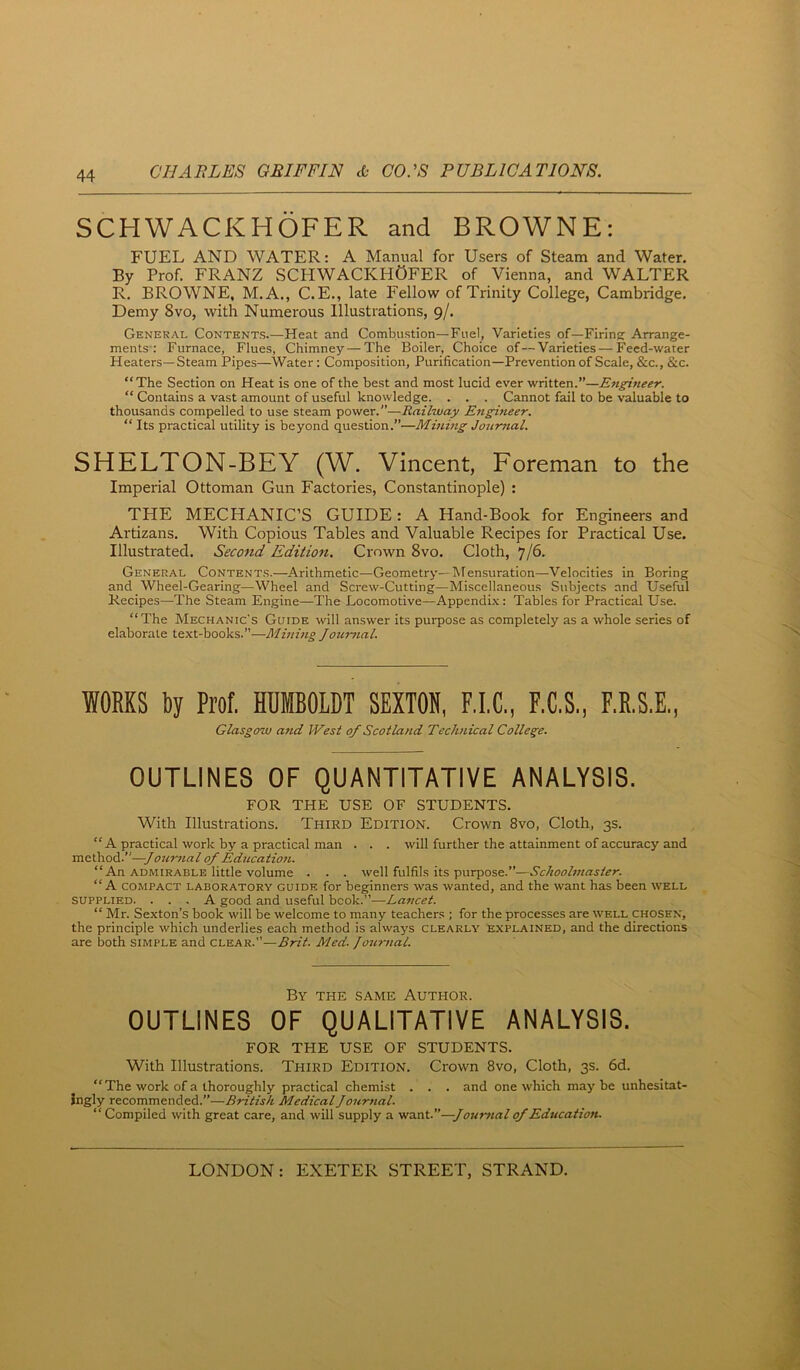 SCHWACKHOFER and BROWNE: FUEL AND WATER: A Manual for Users of Steam and Water. By Prof. FRANZ SCHWACKHOFER of Vienna, and WALTER R, BROWNE, M.A., C.E., late Fellow of Trinity College, Cambridge. Demy 8vo, with Numerous Illustrations, 9/. General Contents.—Heat and Combustion—Fuel, Varieties of—Firing Arrange- ments': Furnace, Flues, Chimney — The Boiler, Choice of—Varieties — Feed-water Heaters—Steam Pipes—Water: Composition, Purification—Prevention of Scale, &c., S^c. “The Section on Heat is one of the best and most lucid ever written.”—Engineer. “ Contains a vast amount of useful knowledge. . . . Cannot fail to be valuable to thousands compelled to use steam power.”—Railway Engineer. “ Its practical utility is beyond question.”—Mining Journal. SHELTON-BEY (W. Vincent, Foreman to the Imperial Ottoman Gun Factories, Constantinople) : THE MECHANIC’S GUIDE: A Hand-Book for Engineers and Artizans. With Copious Tables and Valuable Recipes for Practical Use. Illustrated. Second Edition. Crown 8vo. Cloth, 7/6. General Contents.—Arithmetic—Geometry—Mensuration—Velocities in Boring and Wheel-Gearing—Wheel and Screw-Cutting—Miscellaneous Subjects and Useful Recipes—The Steam Engine—The Locomotive—Appendix: Tables for Practical Use. “The Mechanic's Guide will answer its purpose as completely as a whole series of elaborate text-books.—Mming Journal. WORKS Ry Prof. HUMBOLDT SEXTON, F.I.C., F.C.S., F.E.S.E., Glasgow atid West of Scotland Technical College. OUTLINES OF QUANTITATIVE ANALYSIS. FOR THE USE OF STUDENTS. With Illustrations. Third Edition. Crown 8vo, Cloth, 3s. “ A practical work by a practical man . . . will further the attainment of accuracy and method.”—Journal of Education. “An admirable little volume . . . well fulfils its purpose.”—Schoolmaster. “A COMPACT LABORATORY GUIDE for beginners was wanted, and the want has been well SUPPLIED. ... A good and useful book.”—Lancet. “ Mr. Sexton’s book will be welcome to many teachers ; for the processes are well chosen, the principle which underlies each method is always clearly explained, and the directions are both simple and clear.—£rit. Med. Journal. By the same Author. OUTLINES OF QUALITATIVE ANALYSIS. FOR THE USE OF STUDENTS. With Illustrations. Third Edition. Crown 8vo, Cloth, 3s. 6d. “ The work of a thoroughly practical chemist . . . and one which maybe unhesitat- ingly recommended.”—British Medical Jourtial. “Compiled with great care, and will supply a ■wa.Tit.—Jour}ial of Education.