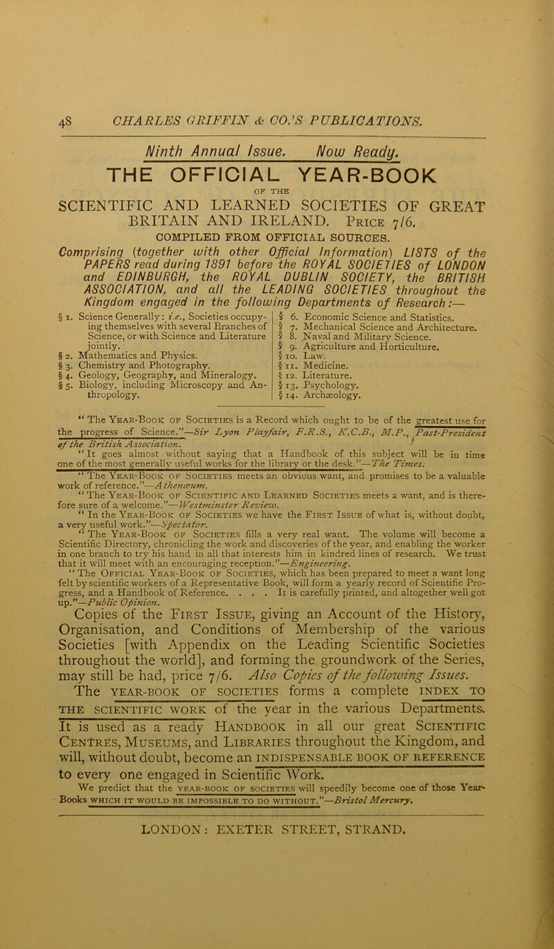 Ninth Annual Issue. Now Ready. THE OFFICIAL YEAR-BOOK OF THE SCIENTIFIC AND LEARNED SOCIETIES OF GREAT BRITAIN AND IRELAND. Price >]I6. COMPILED FROM OFFICIAL SOURCES. Comprising {together with other Officiai Information) LISTS of the PAPERS read during 1891 before the ROYAL SOCIETIES of LONDON and EDINBURGH, the ROYAL DUBLIN SOCIETY, the BRITISH ASSOCIATION, and all the LEADING SOCIETIES throughout the Kingdom engaged in the following Departments of Research:— §1. Science Generally: i.e.. Societies occupy- ing themselves with several Branches of Science, or with Science and Literature jointly. § 2. Mathematics and Physics. § 3. Chemistry and Photography. § 4. Geology, Geography, and Mineralogy. §5. Biology, including Microscopy and Am- thropology. § t ’’’ § 8. I s 10. §11. 5 12. Economic Science and Statistics. Mechanical Science and Architecture. Naval and Military Science. Agriculture and Horticulture. Law. Medicine. Literature. Psychology. § 14. Archaology. “ The Year-Book of Societies is a Record which ought to be of the greatest use for the progress of Science.”—Sir Lyon Playfair, P.R.S., K.C.B., M.P., Past-President ef the British Association. i “ It goes almost without saying that a Handbook of this subject will be in time one of the most generally useful works for the library or the desk.”—The Times. “ The Year-Book of Societies meets an obvious want, and promises to be a valuable work of reference. ”—A thettceum. “ The Year-Book of Scientific and Learned Societies meets a want, and is there- fore sure of a welcome.”—Westminster Review. “ In the Year-Book of Societies we have the First Issue of what is, without doubt, a very useful work.”—Spectator. “ The Year-Book of Societies fills a very real want. The volume will become a Scientific Directory, chronicling the work and discoveries of the year, and enabling the worker in one branch to try his hand in all that interests him in kindred lines of research. We trust that it will meet with an encouraging reception.”—Engineering. “The Official Year-Book of Societies, which has been prepared to meet a want long felt by scientific workers of a Representative Book, will form a yearly record of Scientific Pro- gress, and a Handbook of Reference. . . . It is carefully printed, and altogether well got up.”—Public Opinion. Copies of the First Issue, giving an Account of the Histoty, Organisation, and Conditions of Membership of the various Societies [with Appendix on the Leading Scientific Societies throughout the world], and forming the groundwork of the Series, may still be had, price 7/6. Also Copies of the following Issues. The YEAR-BOOK OF SOCIETIES forms a complete index to THE SCIENTIFIC WORK of the year in the various Departments. It is used as a ready Handbook in all our great Scientific CenIres, Museums, and Libraries throughout the Kingdom, and will, without doubt, become an indispensable book of reference to every one engaged in Scientific Work. We predict that the year-book of societie.s will speedily become one of those Year- Books whichitwouldbkimpossibletodo^—Bristol Mercury.